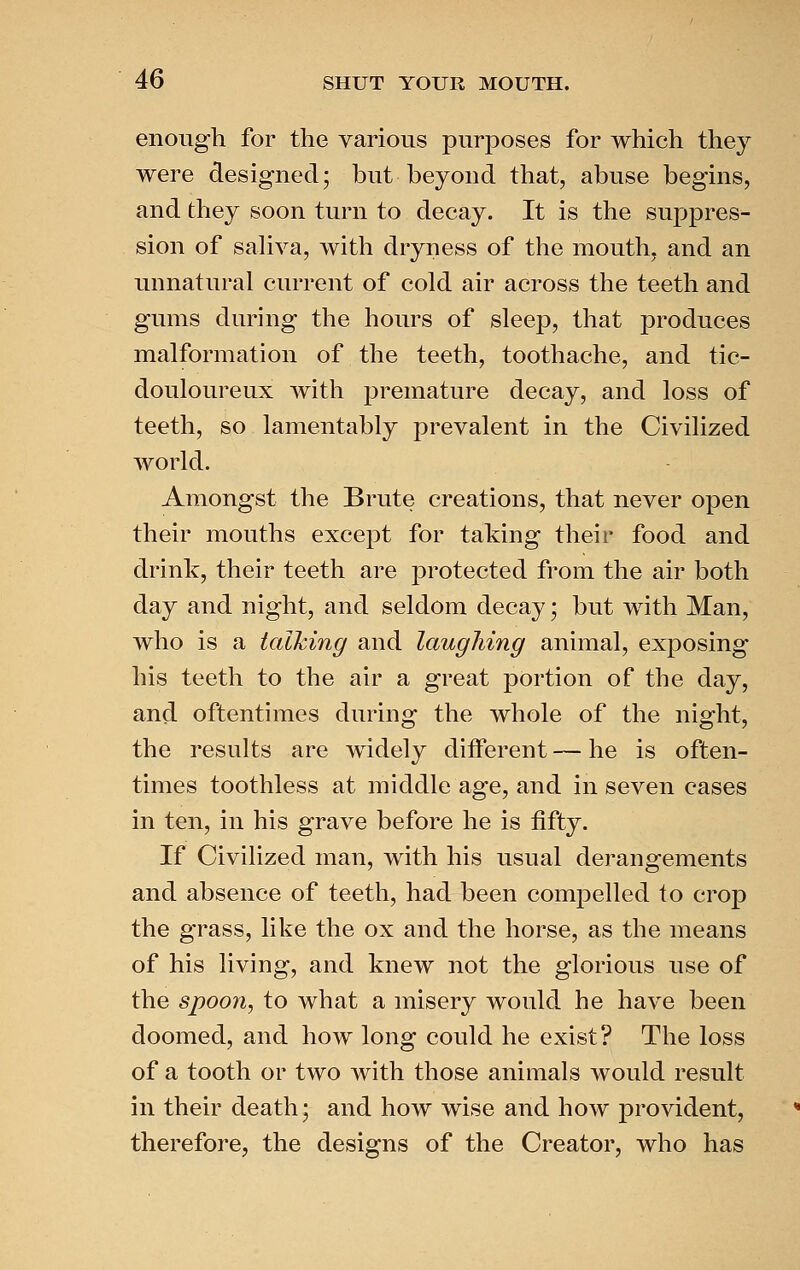 enough for the various purposes for which they were designed; but beyond that, abuse begins, and they soon turn to decay. It is the suppres- sion of sahva, with dryness of the mouth, and an unnatural current of cold air across the teeth and gums during the hours of sleep, that produces malformation of the teeth, toothache, and tic- douloureux with premature decay, and loss of teeth, so lamentably prevalent in the Civilized world. Amongst the Brute creations, that never open their mouths except for taking their food and drink, their teeth are protected from the air both day and night, and seldom decay; but with Man, who is a talhing and laughing animal, exposing his teeth to the air a great j)ortion of the day, and oftentimes during the whole of the night, the results are widely different — he is often- times toothless at middle age, and in seven cases in ten, in his grave before he is fifty. If Civilized man, with his usual derangements and absence of teeth, had been compelled to crop the grass, like the ox and the horse, as the means of his living, and knew not the glorious use of the spoon, to what a misery would he have been doomed, and how long could he exist? The loss of a tooth or two with those animals would result in their death; and how wise and how provident, therefore, the designs of the Creator, who has