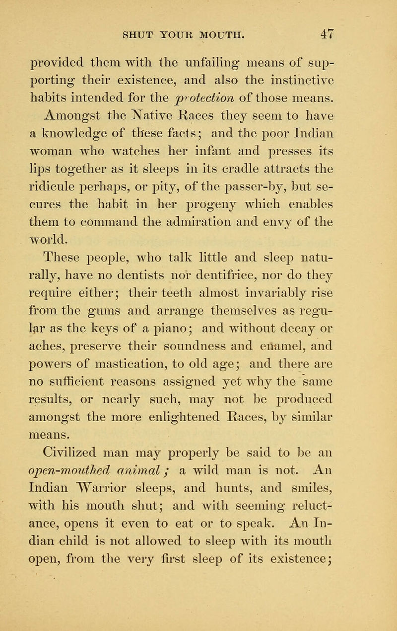 provided them with the unfailing means of sup- porting their existence, and also the instinctive habits intended for the protection of those means. Amongst the JSTative Races they seem to have a knowledge of these facts; and the poor Indian woman who watches her infant and presses its lips together as it sleeps in its cradle attracts the ridicule perhaps, or pity, of the passer-by, but se- cures the habit in her progeny which enables them to command the admiration and envy of the world. These j^eople, who talk little and sleep natu- rally, have no dentists nor dentifrice, nor do they require either; their teeth almost invariably rise from the gums and arrange themselves as regu- lar as the keys of a piano; and without decay or aches, preserve their soundness and emimel, and powers of mastication, to old age; and there are no sufficient reasoais assigned yet why the same results, or nearly such, may not be produced amongst the more enlightened Races, by similar means. Civilized man may properly be said to be an open-mouthed animal y a wild man is not. An Indian Warrior sleeps, and hunts, and smiles, with his mouth shut; and with seeming reluct- ance, opens it even to eat or to speak. An In- dian child is not allowed to sleep with its mouth open, from the very first sleep of its existence;