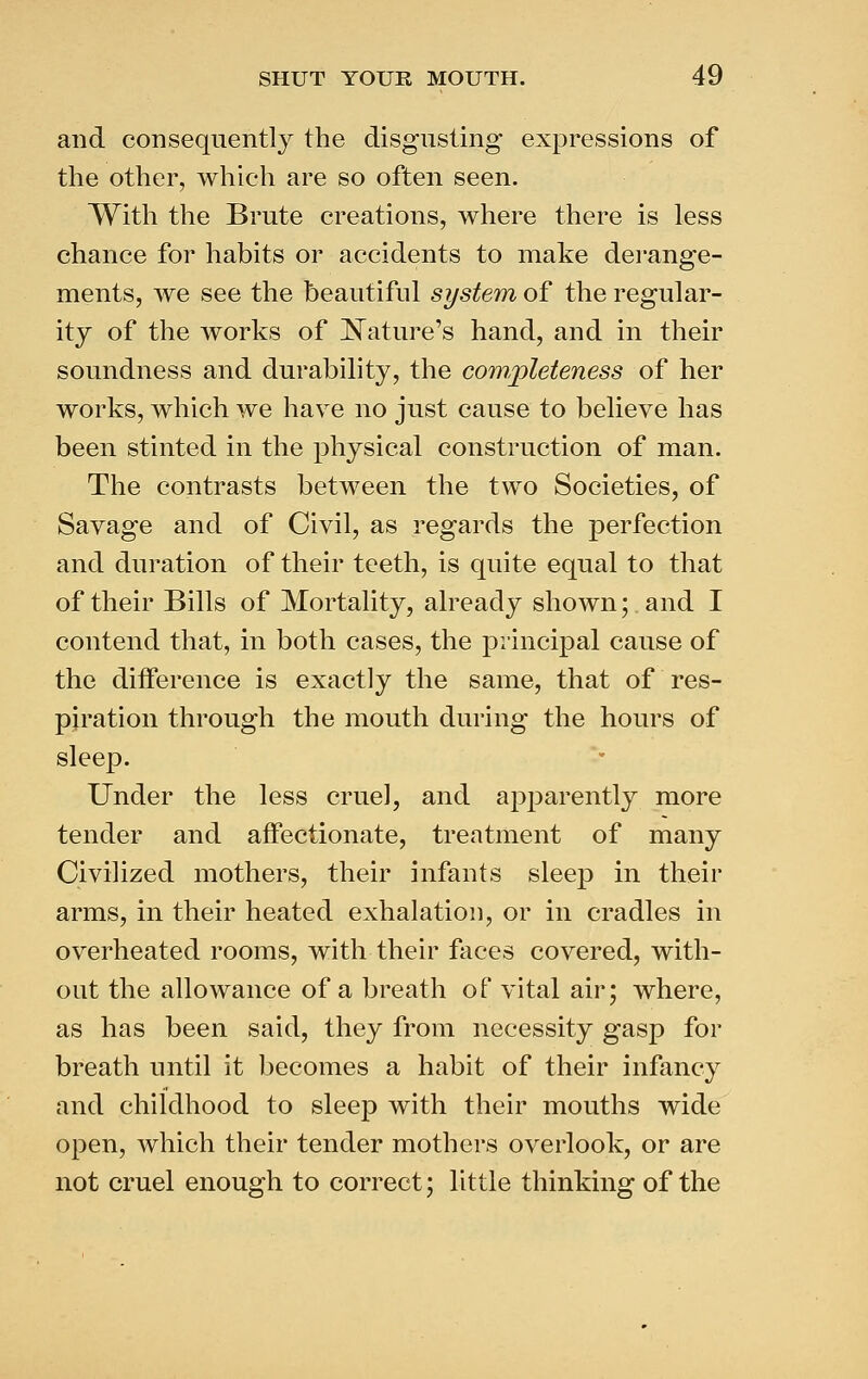 and consequently the disgusting expressions of the other, which are so often seen. With the Brute creations, where there is less chance for habits or accidents to make derange- ments, we see the beautiful system of the regular- ity of the works of ]^ature's hand, and in their soundness and durability, the com,])leteness of her works, which we have no just cause to believe has been stinted in the physical construction of man. The contrasts between the two Societies, of Savage and of Civil, as regards the perfection and duration of their teeth, is quite equal to that of their Bills of Mortality, already shown; and I contend that, in both cases, the principal cause of the difference is exactly the same, that of res- piration through the mouth during the hours of sleep. Under the less cruel, and apparently more tender and affectionate, treatment of many Civilized mothers, their infants sleep in their arms, in their heated exhalation, or in cradles in overheated rooms, with their faces covered, with- out the allowance of a breath of vital air; where, as has been said, they from necessity gasp for breath until it becomes a habit of their infancy and childhood to sleep with their mouths wide open, which their tender mothers overlook, or are not cruel enough to correct; little thinking of the