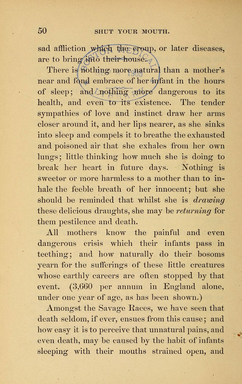 sad affliction ^witk^ §ii^^Sp^^p, or later diseases, are to brings ^i^o tiTefp4rcrus&57 There is ifothing more natural than a mother's near and f(^n4 embrace of her-mfant in the hours of sleep; a^^/notHing -^hpe dangerous to its health, and evehT toTts existence. The tender sympathies of love and instinct draw her arms closer around it, and her lips nearer, as she sinks into sleep and compels it to breathe the exhausted and poisoned air that she exhales from her own lungs; little thinking how much she is doing to break her heart in future days. Nothing is sweeter or more harmless to a mother than to in- hale the feeble breath of her innocent; but she should be reminded that whilst she is drawing these delicious draughts, she may be returning for them pestilence and death. All mothers know the painful and even dangerous crisis which their infants pass in teething; and how naturally do their bosoms yearn for the sufferings of these little creatures whose earthly careers are often stopped by that event. (3,660 per annum in England alone, under one year of age, as has been shown.) Amongst the Savage Kaces, we have seen that death seldom, if ever, ensues from this cause; and how easy it is to perceive that unnatural pains, and even death, may be caused by the habit of infants sleeping with their mouths strained open, and