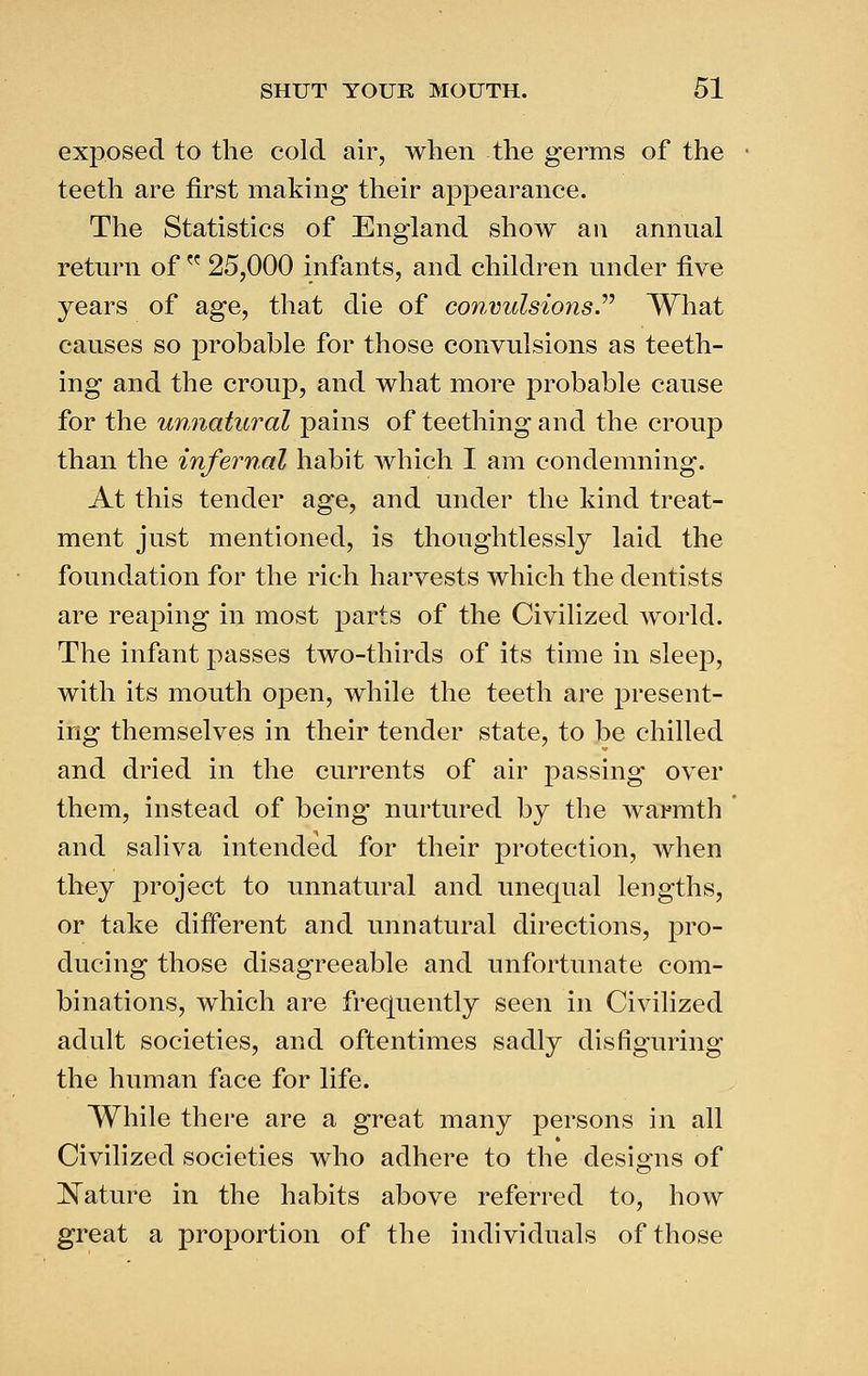 exposed to the cold air, when the germs of the teeth are first making their appearance. The Statistics of England show an annual return of  25,000 infants, and children under five years of age, that die of convulsions^ What causes so probable for those convulsions as teeth- ing and the croup, and what more probable cause for the unnatural pains of teething and the croup than the infernal habit which I am condemning. At this tender age, and under the kind treat- ment just mentioned, is thoughtlessly laid the foundation for the rich harvests which the dentists are reaping in most parts of the Civilized world. The infant passes two-thirds of its time in sleep, with its mouth open, while the teeth are present- ing themselves in their tender state, to be chilled and dried in the currents of air passing over them, instead of being nurtured by the warmth and saliva intended for their protection, when they project to unnatural and unequal lengths, or take different and unnatural directions, pro- ducing those disagreeable and unfortunate com- binations, which are frequently seen in Civilized adult societies, and oftentimes sadly disfiguring the human face for life. While there are a great many persons in all Civilized societies who adhere to the designs of l^ature in the habits above referred to, how great a proportion of the individuals of those