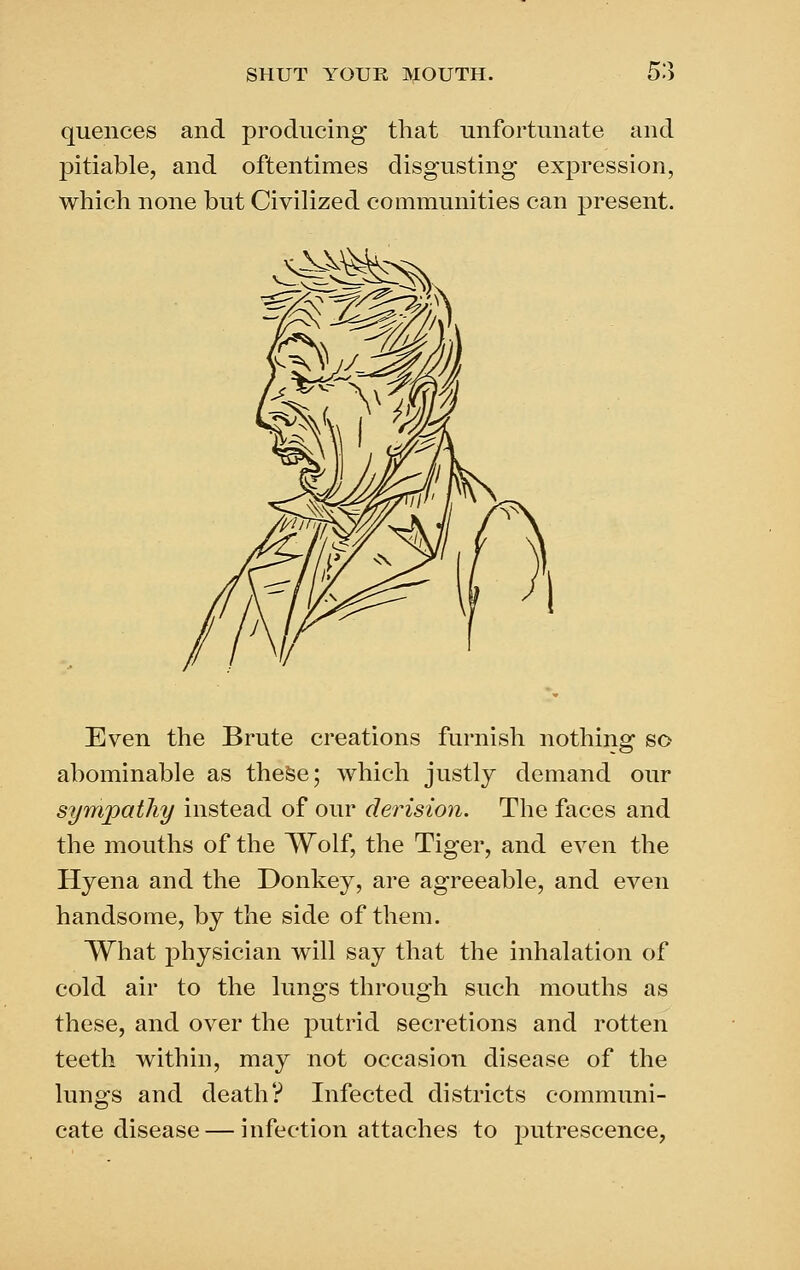 quences and producing that unfortunate and pitiable, and oftentimes disgusting expression, which none but Civilized communities can present. SM Even the Brute creations furnish nothing so abominable as these; which justly demand our sympathy instead of our derision. The faces and the mouths of the Wolf, the Tiger, and even the Hyena and the Donkey, are agreeable, and even handsome, by the side of them. What physician will say that the inhalation of cold air to the lungs through such mouths as these, and over the putrid secretions and rotten teeth within, may not occasion disease of the lungs and death? Infected districts communi- cate disease— infection attaches to putrescence,