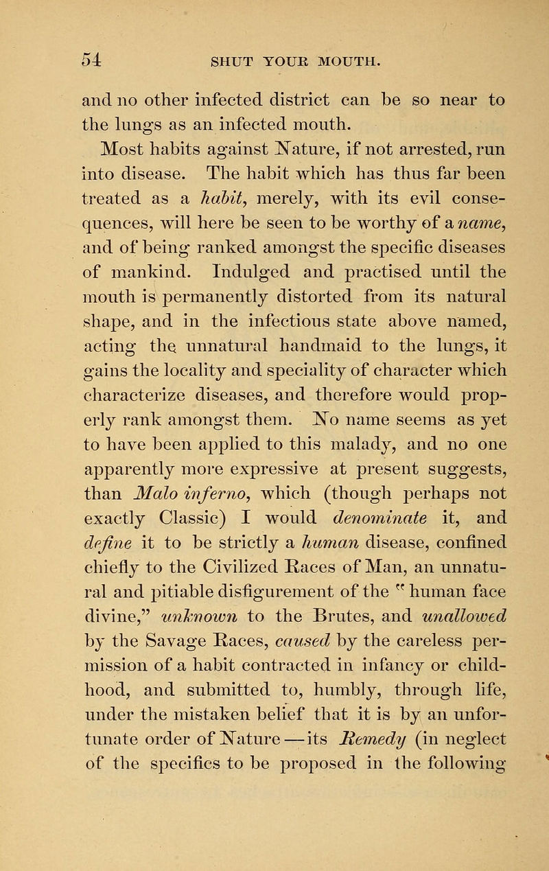 and no other infected district can be so near to the lungs as an infected mouth. Most habits against !N^ature, if not arrested, run into disease. The habit which has thus far been treated as a liaMty merely, with its evil conse- quences, will here be seen to be worthy of a name, and of being ranked amongst the specific diseases of mankind. Indulged and practised until the mouth is permanently distorted from its natural shape, and in the infectious state above named, acting the unnatural handmaid to the lungs, it gains the locality and speciality of character which characterize diseases, and therefore would prop- erly rank amongst them. ]^o name seems as yet to have been applied to this malady, and no one apparently more expressive at present suggests, than Malo inferno, which (though perhaps not exactly Classic) I would denominate it, and define it to be strictly a human disease, confined chiefly to the Civilized Races of Man, an unnatu- ral and pitiable disfigurement of the human face divine, unlmown to the Brutes, and unallowed by the Savage Races, caused by the careless per- mission of a habit contracted in infancy or child- hood, and submitted to, humbly, through life, under the mistaken belief that it is by an unfor- tunate order of l^ature—its Remedy (in neglect of the specifics to be proposed in the following