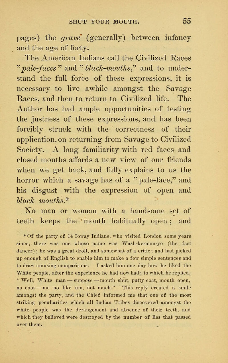 pages) the grave (generally) between infancy and the age of forty. The American Indians call the Civilized Races ^^'pale-faces''' 2cn^^^'^'black-moutlis^'' and to under- stand the full force of these expressions, it is necessary to live awhile amongst the Savage Races, and then to return to Civilized life. The Author has had ample opportunities of testing the justness of these expressions, and has been forcibly struck with the correctness of their application, on returning from Savage to Civilized Society. A long familiarity with red faces and closed mouths affords a new view of our friends when we get back, and fully explains to us the horror which a savage has of a  pale-face, and his disgust with the expression of open and hlack mouths.^ l^o man or woman with a handsome set of teeth keejDS the 'mouth habitually open; and *0f the party of 14 loway Indians, who visited London some years since, there was one whose name was Wash-ke-mon-ye (the fast dancer) ; he was a great droll, and somewhat of a critic; and had picked up enough of English to enable him to make a few simple sentences and to draw amusing comparisons. I asked him one day how he liked the White people, after the experience he liad now had; to which he replied, Well, White man — suppose — mouth shut, putty coat, mouth open, no coot—me no like um, not much. This reply created a smile amongst the party, and the Cliief informed me tliat one of the most striking peculiarities which all Indian Tribes discovered amongst the white people was the derangement and absence of their teeth, and which they believed were destroyed by the number of lies that passed over them.