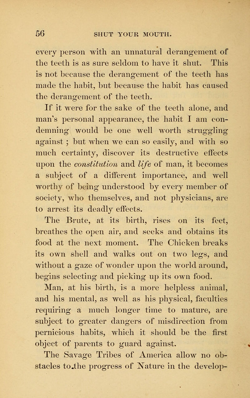 eveiy person with an unnatural derangement of the teeth is as sure seldom to have it shut. This is not because the derangement of the teeth has made the habit, but because the habit has caased the derangement of the teeth. If it were for the sake of the teeth alone, and man's personal appearance, the habit I am con- demning would be one well worth struggling against ; but when we can so easily, and with so much certainty, discover its destructive effects upon the constitution and life of man, it becomes a subject of a different importance, and well worthy of being understood by every member of society, who themselves, and not physicians, are to arrest its deadly effects. The Brute, at its birth, rises on its feet, breathes the open air, and seeks and obtains its food at the next moment. The Chicken breaks its own shell and walks out on two legs, and without a gaze of wonder upon the world around, begins selecting and picking up its own food. Man, at his birth, is a more helpless animal, and his mental, as well as his physical, faculties requiring a much longer time to mature, are subject to greater dangers of misdirection from pernicious habits, which it should be the first object of parents to guard against. The Savage Tribes of America allow no ob- stacles to .the progress of Nature in the develop-