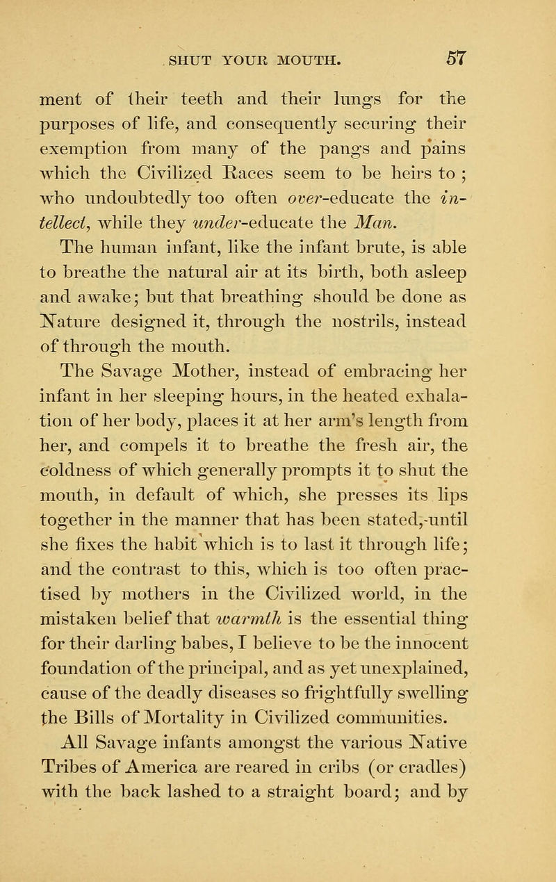 ment of Iheir teeth and their kings for the purposes of life, and consequently securing their exemption from many of the pangs and p'ains which the Civilized Kaces seem to be heirs to ; who undoubtedly too often oyer-educate the in- tellect, while they ^«?2fZer-educate the Man. The human infant, like the infant brute, is able to breathe the natural air at its birth, both, asleep and awake; but that breathing should be done as IS^ature designed it, through the nostrils, instead of through the mouth. The Savage Mother, instead of embracing her infant in her sleeping hours, in the heated exhala- tion of her body, places it at her arm's length from her, and compels it to breathe the fresh air, the coldness of which generally prompts it to shut the mouth, in default of which, she presses its lips together in the manner that has been stated,-until she fixes the habit which is to last it through life; and the contrast to this, which is too often prac- tised by mothers in the Civilized world, in the mistaken belief that warmth is the essential thing for their darling babes, I believe to be the innocent foundation of the principal, and as yet unexplained, cause of the deadly diseases so frightfully swelling the Bills of Mortality in Civilized communities. All Savage infants amongst the various IS^ative Tribes of America are reared in cribs (or cradles) with the back lashed to a straight board; and by
