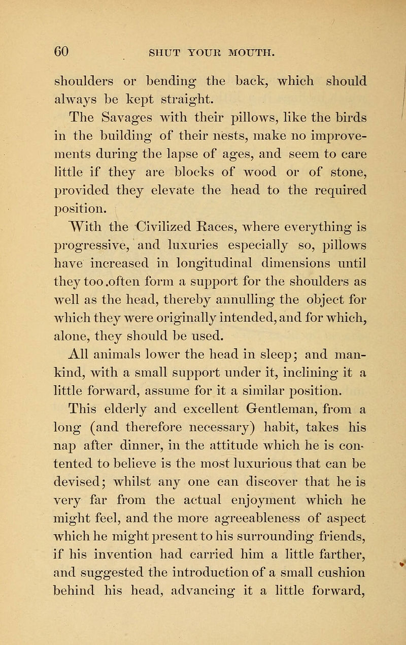 shoulders or bending the back, which should always be kept straight. The Savages with their pillows, like the birds in the building of their niests, make no improve- ments during the lapse of ages, and seem to care little if they are blocks of wood or of stone, provided they elevate the head to the required position. With the Civilized Races, where everything is progressive, and luxuries especially so, pillows have increased in longitudinal dimensions until they too .often form a support for the shoulders as well as the head, thereby annulling the object for which they were originally intended, and for which, alone, they should be used. All animals lower the head in sleep; and man- kind, with a small support under it, inclining it a little forward, assume for it a similar position. This elderly and excellent Gentleman, from a long (and therefore necessary) habit, takes his nap after dinner, in the attitude which he is con- tented to believe is the most luxurious that can be devised; whilst any one can discover that he is very far from the actual enjoyment which he might feel, and the more agreeableness of aspect which he might present to his surrounding friends, if his invention had carried him a little farther, and suggested the introduction of a small cushion behind his head, advancing it a little forward,