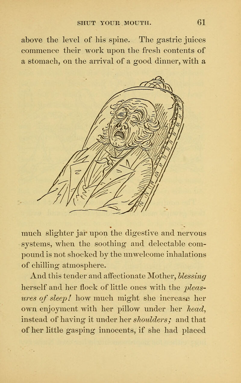 above the level of his spine. The gastric juices commence their work upon the fresh contents of a stomach, on the arrival of a good dinner, with a much slighter jar upon the digestive and nervous systems, when the soothing and delectable com- ]30und is not shocked by the unwelcome inhalations of chilling atmosphere. And this tender and affectionate Mother, blessing herself and her flock of little ones with the lyleas- ures of sleejj! how much might she increase her own enjoyment with her pillow under her head, instead of having it under her slioulders; and that of her little gasping innocents, if she had placed