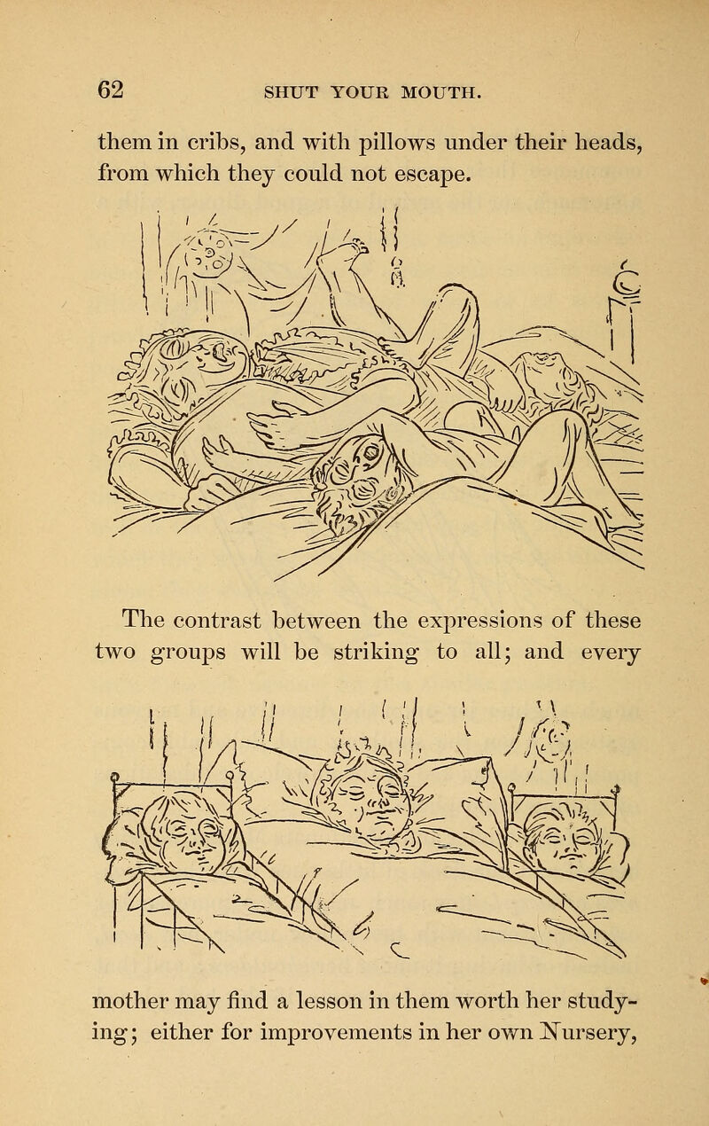 them in cribs, and with pillows under their heads, from which they could not escape. The contrast between the expressions of these two groups will be striking to all; and every mother may find a lesson in them worth her study- ing ; either for improvements in her own ]^ursery,
