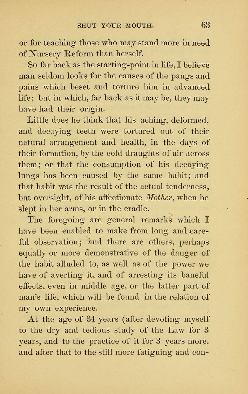 or for teaching those who may stand more in need of JS'm'sery Reform than herself. So far back as the starting-point in hfe, I beheve man seldom looks for the causes of the pangs and pains which beset and torture him in advanced life; but in which, far back as it may be, they may have had their origin. Little does he think that his aching, deformed, and decaying teeth were tortured out of their natural arrangement and health, in the days of their formation, by the cold draughts of air across them; or that the consumption of his decaying lungs has been caused by the same habit; and that habit was the result of the actual tenderness, but oversight, of his affectionate Mother, when he slept in her arms, or in the cradle. The foregoing are general remarks which I have been enabled to make from long and care- ful observation; and there are others, perhaps equally or more demonstrative of the danger of the habit alluded to, as well as of the power we have of averting it, and of arresting its baneful effects, even in middle age, or the latter part of man's life, which will be found in the relation of my own experience. At the age of 34 years (after devoting myself to the dry and tedious study of the Law for 3 years, and to the practice of it for 3 years more, and after that to the still more fatiguing and con-