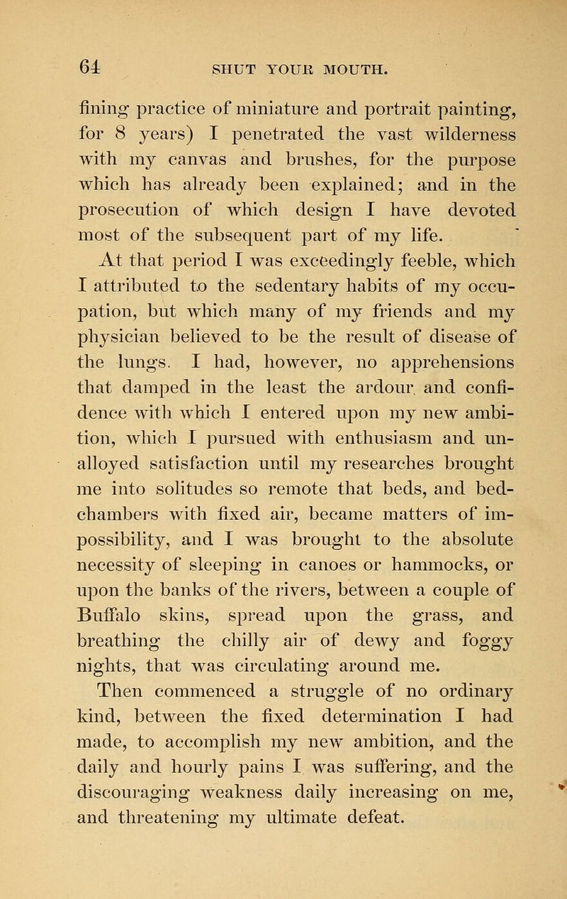 fining practice of miniature and portrait painting, for 8 years) I penetrated the vast wilderness with my canvas and brushes, for the purpose which has ah^eady been explained; and in the prosecution of which design I have devoted most of the subsequent part of my life. At that period I was exceedingly feeble, which I attributed to the sedentary habits of my occu- pation, but which many of my friends and my physician believed to be the result of disease of the lungs. I had, however, no apprehensions that damped in the least the ardour and confi- dence with which I entered upon my new ambi- tion, which I pursued with enthusiasm and un- alloyed satisfaction until my researches brought me into solitudes so remote that beds, and bed- chambers with fixed air, became matters of im- possibility, and I was brought to the absolute necessity of sleeping in canoes or hammocks, or upon the banks of the rivers, between a couple of Buffalo skins, spread upon the grass, and breathing the chilly air of dewy and foggy nights, that was circulating around me. Then commenced a struggle of no ordinary kind, between the fixed determination I had made, to accomplish my new ambition, and the daily and hourly pains I was sufiering, and the discouraging weakness daily increasing on me, and threatening my ultimate defeat.