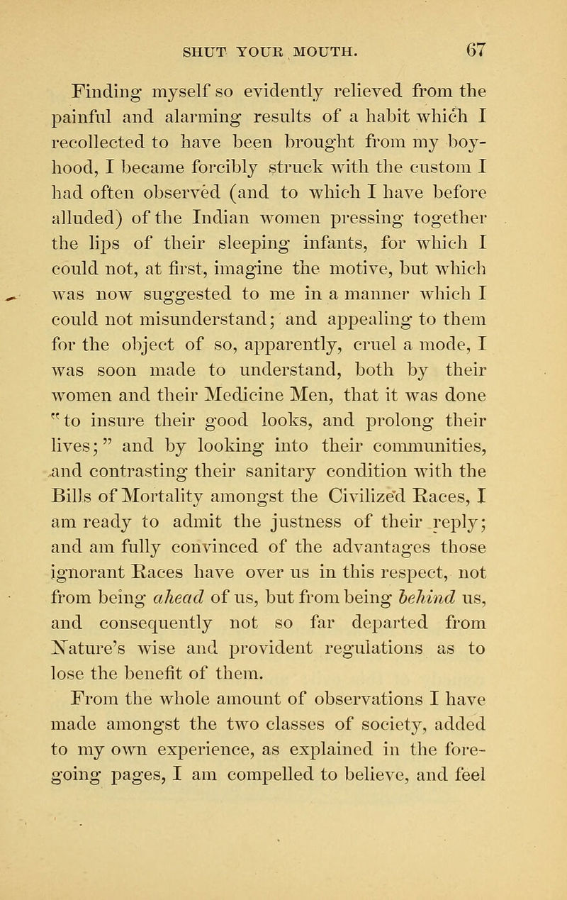 rinding myself so evidently relieved from the painful and alarming results of a habit which I recollected to have been brought from my boy- hood, I became forcibly struck with the custom I had often observed (and to which I have before alluded) of the Indian women pressing together the lips of their sleeping infants, for which I could not, at first, imagine the motive, but which was now suggested to me in a manner which I could not misunderstand; and appealing to them for the object of so, apparently, cruel a mode, I was soon made to understand, both by their women and their Medicine Men, that it was done to insure their good looks, and prolong their lives; and by looking into their communities, and contrasting their sanitary condition with the Bills of Mortality amongst the Civilize'd Races, I am ready to admit the justness of their reply; and am fully convinced of the advantages those ignorant Races have over us in this respect, not from being ahead of us, but from being heliind us, and consequently not so far departed from Nature's wise and provident regulations as to lose the benefit of them. From the whole amount of observations I have made amongst the two classes of society, added to my own experience, as exj^lained in the fore- going pages, I am compelled to believe, and feel