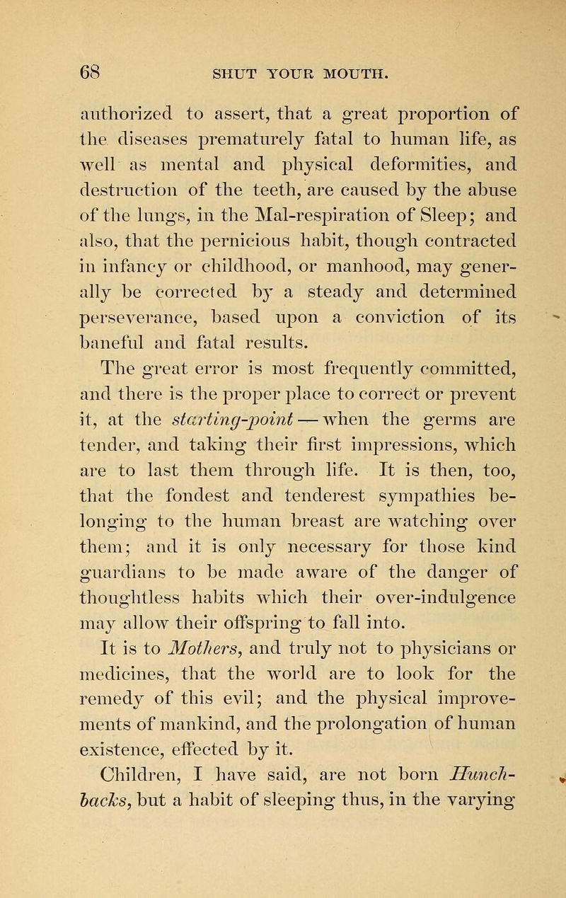authorized to assert, that a great proportion of the diseases prematurely fatal to human life, as well as mental and physical deformities, and destruction of the teeth, are caused by the abuse of the lungs, in the Mal-respiration of Sleep; and also, that the pernicious habit, though contracted in infancy or childhood, or manhood, may gener- ally be corrected by a steady and determined perseverance, based upon a conviction of its baneful and fatal results. The great error is most frequently committed, and there is the proper place to correct or prevent it, at the starting-point ^-wYvqji the germs are tender, and taking their first impressions, which are to last them through life. It is then, too, that the fondest and tenderest sympathies be- longing to the human breast are watching over them; and it is only necessary for those kind guardians to be made aware of the danger of thoughtless habits which their over-indulgence may allow their offspring to fall into. It is to Mothers, and truly not to j)hysicians or medicines, that the world are to look for the remedy of this evil; and the physical improve- ments of mankind, and the prolongation of human existence, effected by it. Children, I have said, are not born Huncli- hacJcs, but a habit of sleeping thus, in the varying