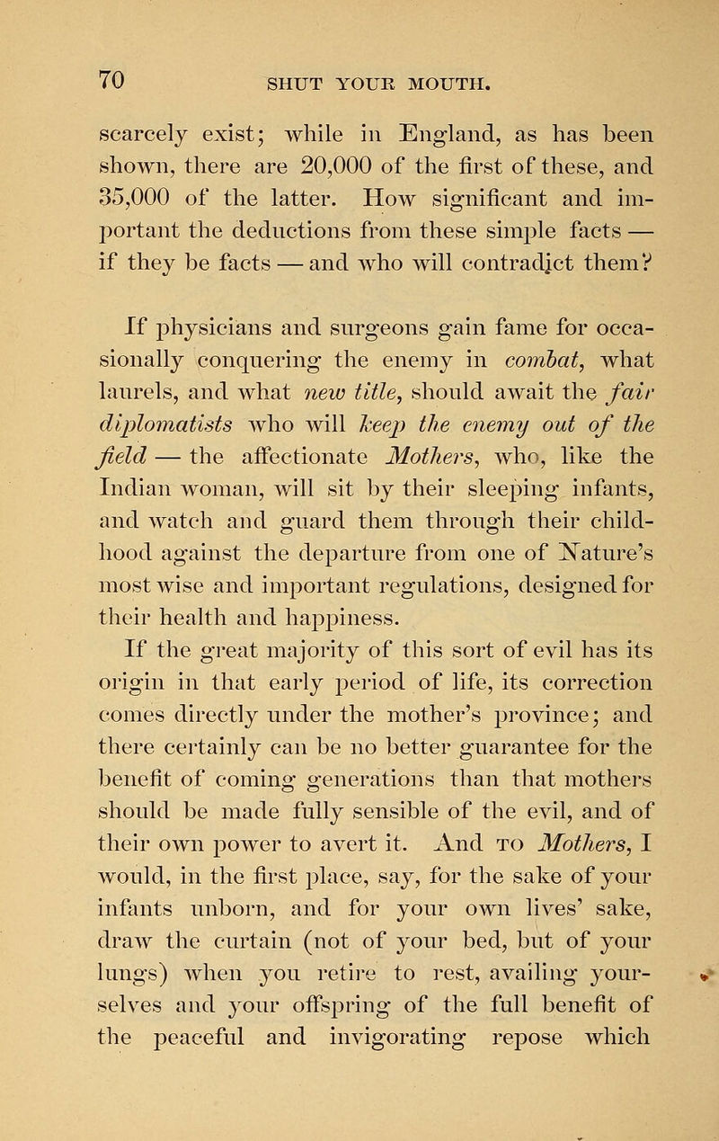 scarcely exist; while in England, as has been shown, there are 20,000 of the first of these, and 35,000 of the latter. How significant and im- portant the deductions from these simjDle facts — if they be facts — and who will contradict them? If physicians and surgeons gain fame for occa- sionally conquering the enemy in combat, what laurels, and what new title, should await the fair diplomatists who will heep the enemy out of the field — the affectionate Mothers, who, like the Indian woman, will sit by their sleeping infants, and watch and guard them through their child- hood against the departure from one of ISTature's most Avise and important regulations, designed for their health and happiness. If the great majority of this sort of evil has its origin in that early period of life, its correction comes directly under the mother's province; and there certainly can be no better guarantee for the benefit of coming generations than that mothers should be made fully sensible of the evil, and of their own power to avert it. And to Mothers, I would, in the first place, say, for the sake of your infants unborn, and for your own lives' sake, draw the curtain (not of your bed, but of your lungs) when you retire to rest, availing your- selves and your ofi'spring of the full benefit of the peaceful and invigorating repose which