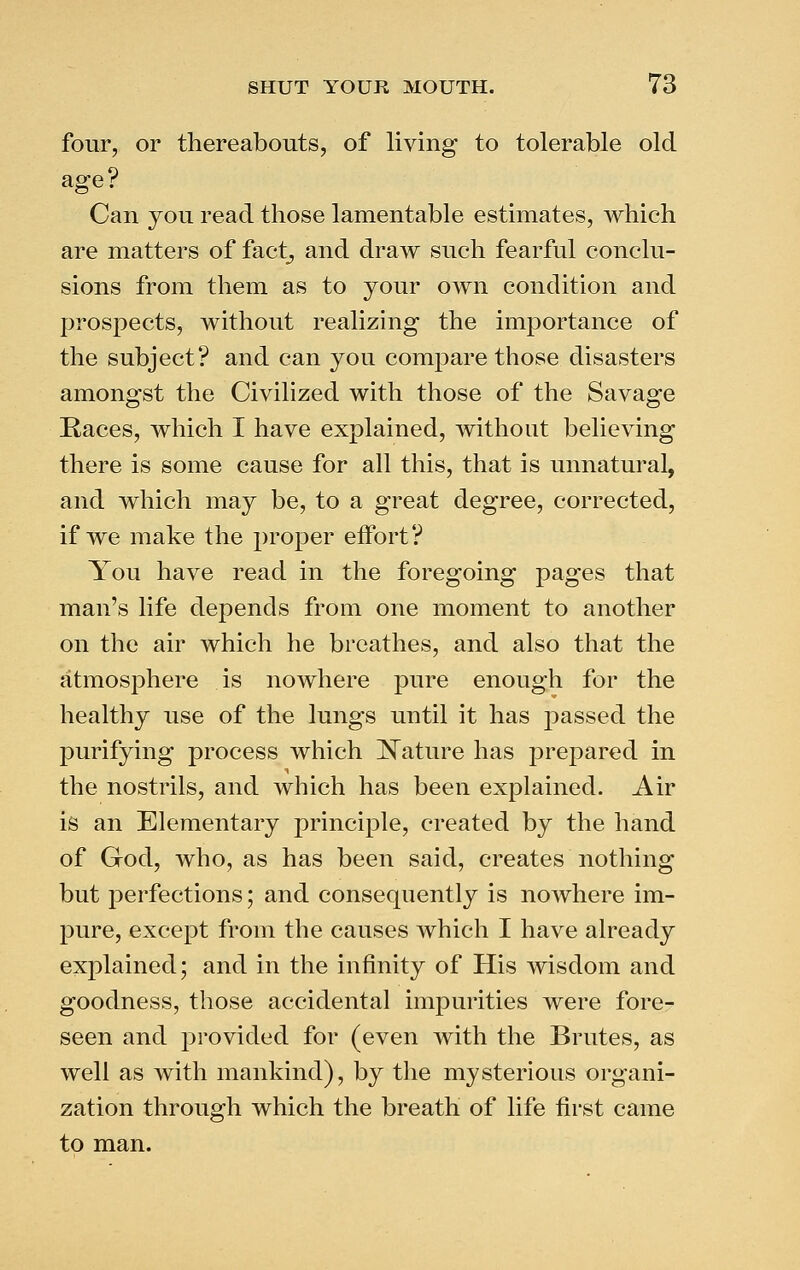 four, or thereabouts, of living to tolerable old age? Can you read those lamentable estimates, which are matters of fact^ and draw such fearful conclu- sions from them as to your own condition and prospects, without realizing the importance of the subject? and can you compare those disasters amongst the Civilized with those of the Savage Races, which I have explained, without believing there is some cause for all this, that is unnatural, and which may be, to a great degree, corrected, if we make the proper eflPort? You have read in the foregoing pages that man's life depends from one moment to another on the air which he breathes, and also that the atmosj^here is nowhere pure enough for the healthy use of the lungs until it has passed the purifying process which ISTature has prepared in the nostrils, and which has been explained. Air is an Elementary principle, created by the hand of God, who, as has been said, creates nothing but perfections; and consequently is nowhere im- pure, except from the causes which I have already explained; and in the infinity of His wisdom and goodness, those accidental impurities were fore- seen and j^rovided for (even with the Brutes, as well as with mankind), by the mysterious organi- zation through which the breath of life first came to man.
