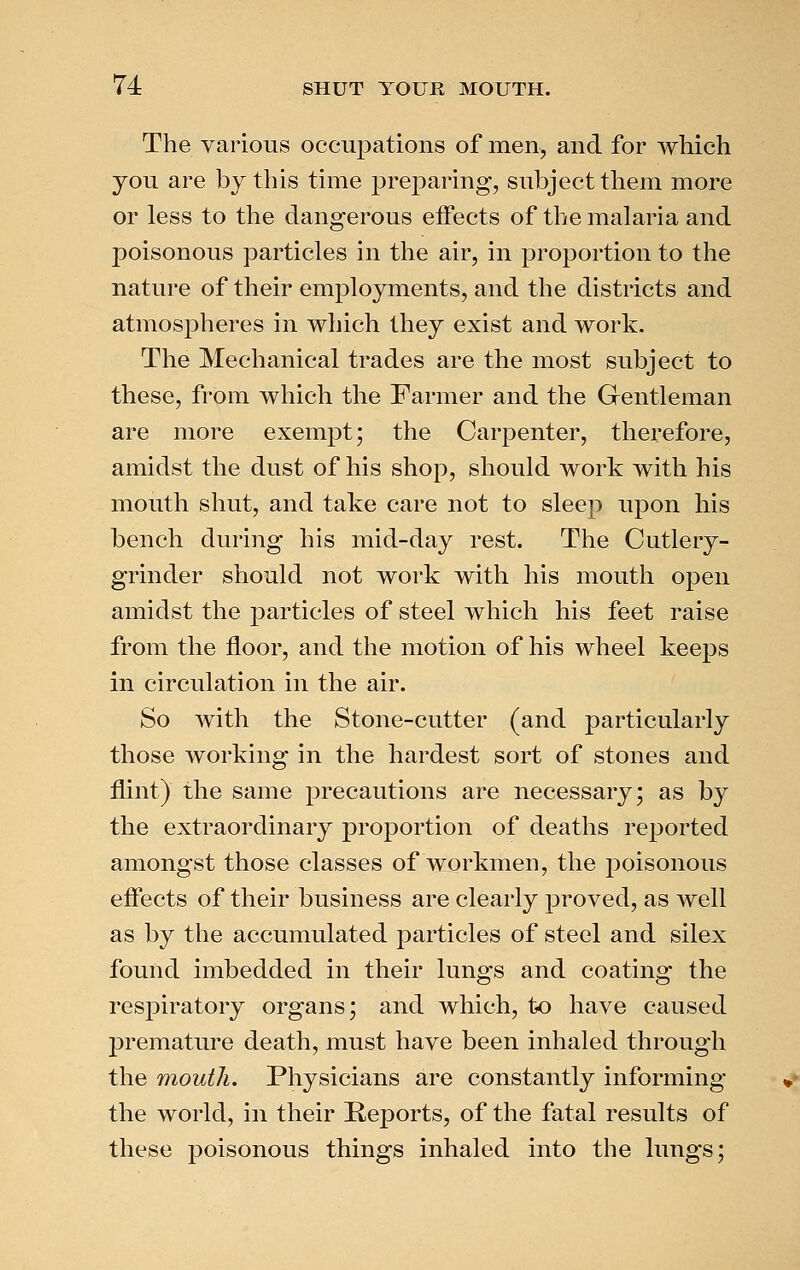 The various occupations of men, and for which you are by this time preparing, subject them more or less to the dangerous effects of the malaria and poisonous particles in the air, in proportion to the nature of their employments, and the districts and atmospheres in which they exist and work. The Mechanical trades are the most subject to these, from which the Farmer and the Gentleman are more exempt; the Carpenter, therefore, amidst the dust of his shop, should work with his mouth shut, and take care not to sleep upon his bench during his mid-day rest. The Cutlery- grinder should not work with his mouth open amidst the particles of steel which his feet raise from the floor, and the motion of his wheel keeps in circulation in the air. So with the Stone-cutter (and particularly those working in the hardest sort of stones and flint) the same precautions are necessary; as by the extraordinary proportion of deaths reported amongst those classes of workmen, the poisonous effects of their business are clearly proved, as well as by the accumulated particles of steel and silex found imbedded in their lungs and coating the respiratory organs; and which, to have caused premature death, must have been inhaled through the mouth. Physicians are constantly informing the world, in their Reports, of the fatal results of these poisonous things inhaled into the lungs;