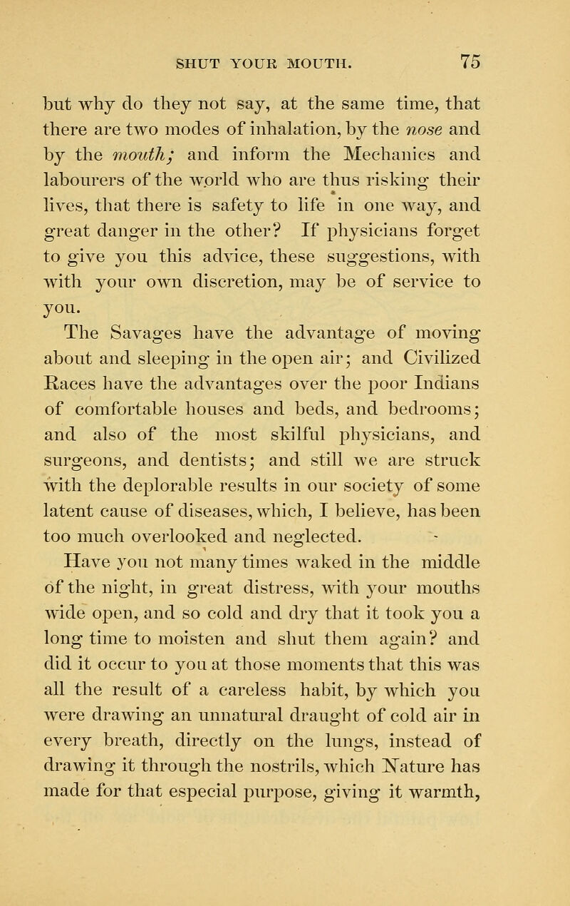 but why do they not say, at the same time, that there are two modes of inhalation, by the nose and by the mouth; and inform the Mechanics and labourers of the wprld who are thus risking their lives, that there is safety to life in one way, and great danger in the other? If physicians forget to give you this ad\4ce, these suggestions, with with your own discretion, may be of service to you. The Savages have the advantage of moving about and sleeping in the open air; and Civilized Kaces have the advantages over the poor Indians of comfortable houses and beds, and bedrooms; and also of the most skilful physicians, and surgeons, and dentists; and still we are struck with the deplorable results in our society of some latent cause of diseases, which, I believe, has been too much overlooked and neglected. Have you not many times waked in the middle of the night, in great distress, with your mouths wide open, and so cold and dry that it took you a long time to moisten and shut them again? and did it occur to yoa at those moments that this was all the result of a careless habit, by which you were drawing an unnatural draught of cold air in every breath, directly on the lungs, instead of drawing it through the nostrils, which ]^ature has made for that especial purpose, giving it warmth,
