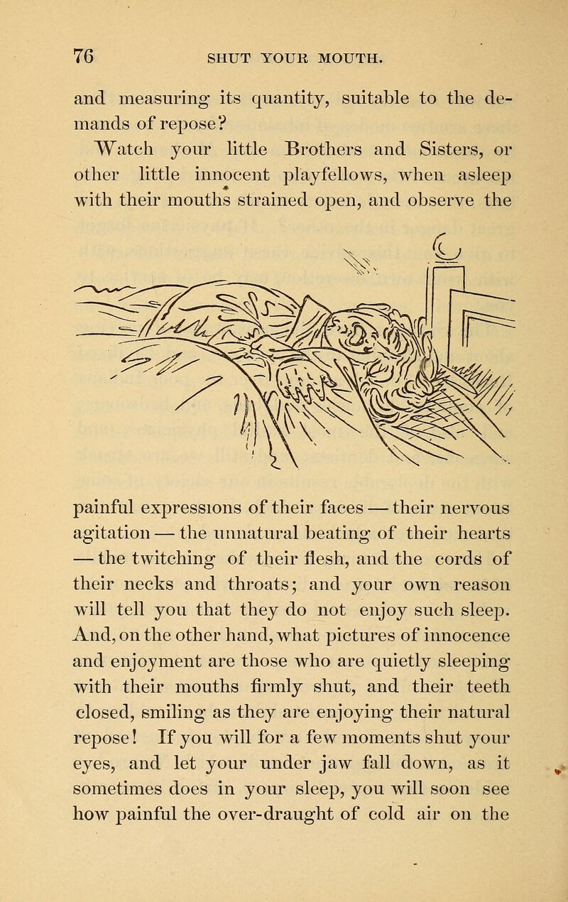 and measuring its quantity, suitable to the de- mands of repose? Watch your httle Brothers and Sisters, or other little innocent playfellows, when asleep with their mouths strained open, and observe the painful expressions of their faces — their nervous agitation — the unnatural beating of their hearts — the twitching of their flesh, and the cords of their necks and throats; and your own reason will tell you that they do not enjoy such sleep. And, on the other hand, what pictures of innocence and enjoyment are those who are quietly sleeping with their mouths fii'mly shut, and their teeth closed, smiling as they are enjoying their natural repose! If you will for a few moments shut your eyes, and let your under jaw fall down, as it sometimes does in your sleep, you will soon see how painful the over-draught of cold air on the