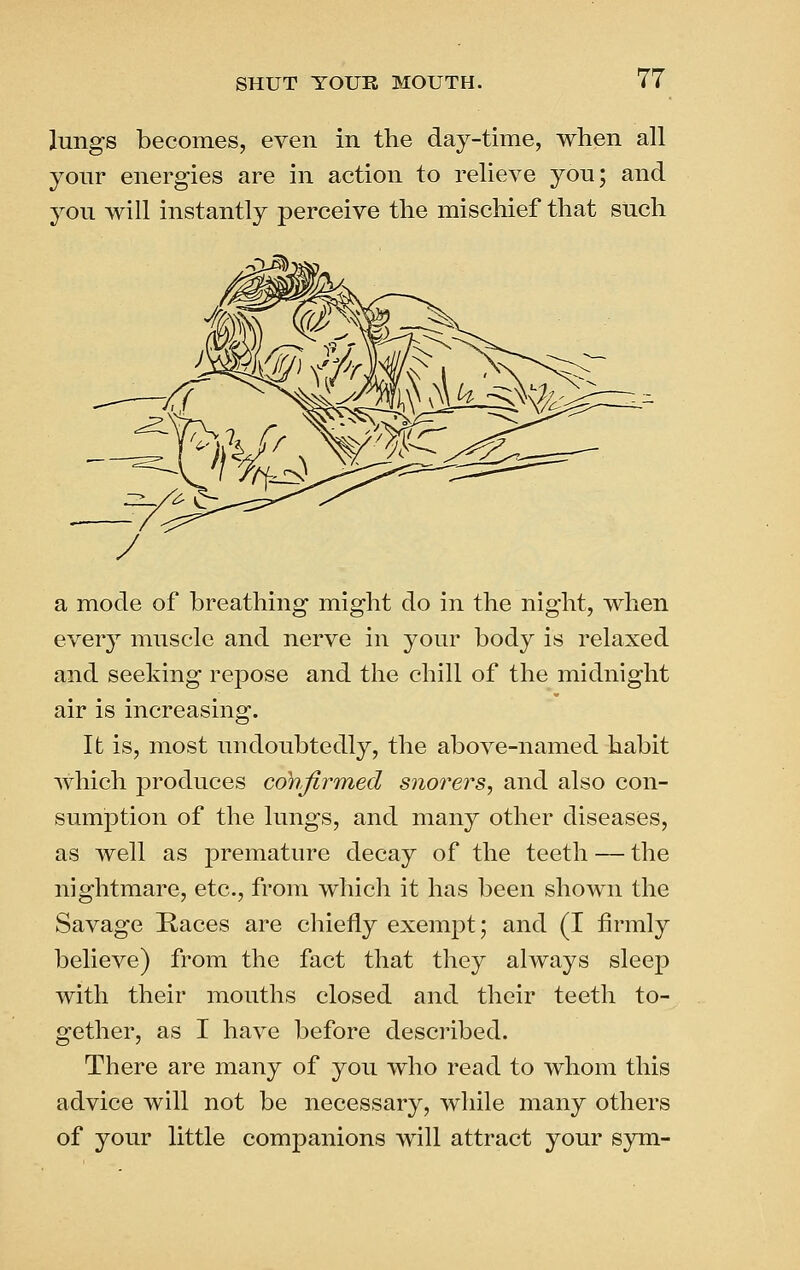 lungs becomes, even in the day-time, when all your energies are in action to relieve you; and you will instantly perceive the mischief that such a mode of breathing might do in the night, when every muscle and nerve in your body is relaxed and seeking repose and the chill of the midnight air is increasing. It is, most undoubtedly, the above-named habit which produces confirmed snorers, and also con- sumption of the lungs, and many other diseases, as well as premature decay of the teeth — the nightmare, etc., from which it has been shown the Savage Kaces are chiefly exempt; and (I firmly believe) from the fact that they always sleep with their mouths closed and their teeth to- gether, as I have before described. There are many of you who read to whom this advice will not be necessary, while many others of your little companions will attract your sym-
