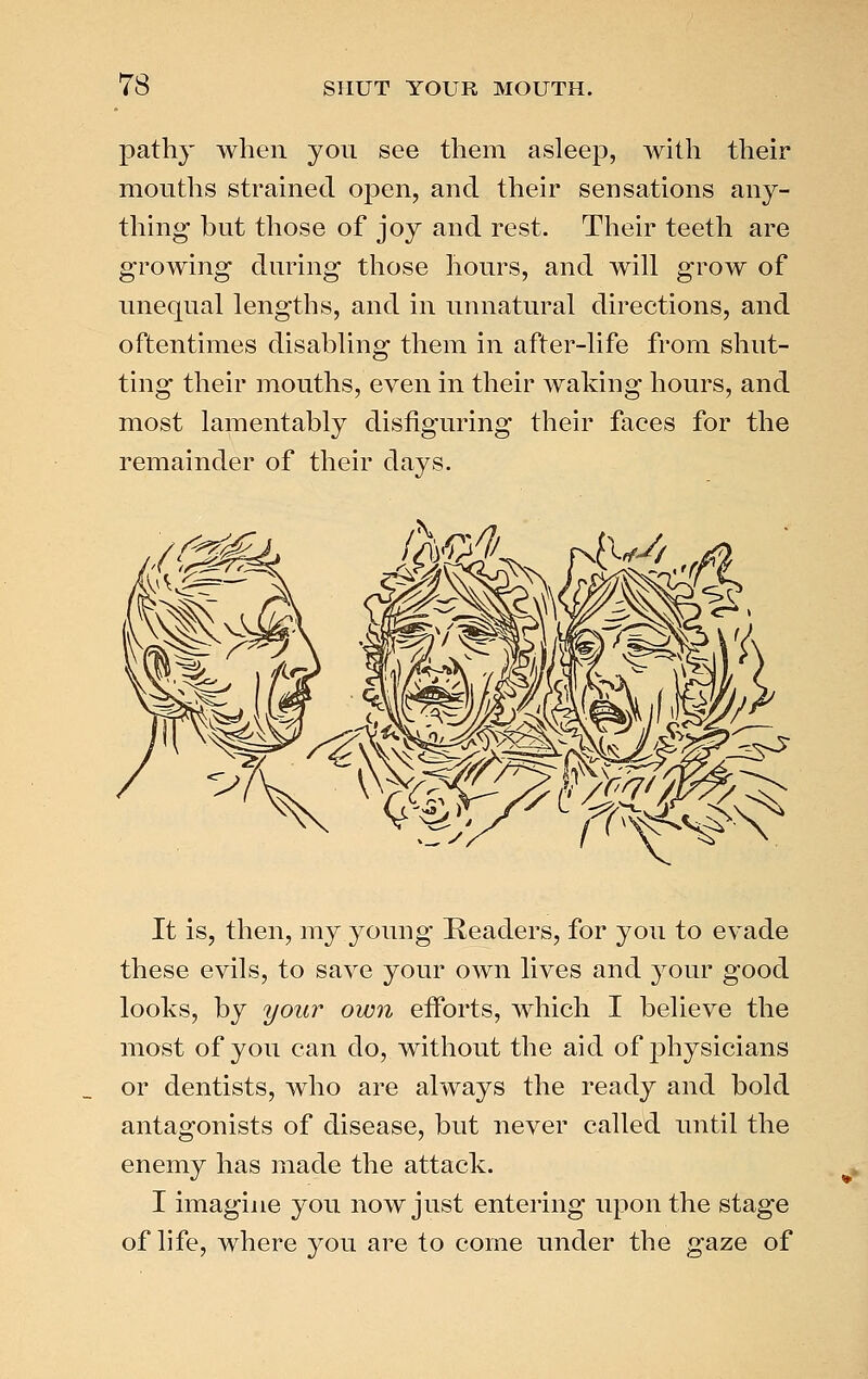pathy when you see them asleep, with their mouths strained open, and their sensations any- thing but those of joy and rest. Their teeth are growing during those hours, and will grow of unequal lengths, and in unnatural directions, and oftentimes disabling them in after-life from shut- ting their mouths, even in their waking hours, and most lamentably disfiguring their faces for the remainder of their days. It is, then, my young Readers, for you to evade these evils, to save your own lives and your good looks, by your own efforts, which I believe the most of you can do, without the aid of physicians or dentists, who are always the ready and bold antagonists of disease, but never called until the enemy has made the attack. I imagine you now just entering upon the stage of life, where you are to come under the gaze of