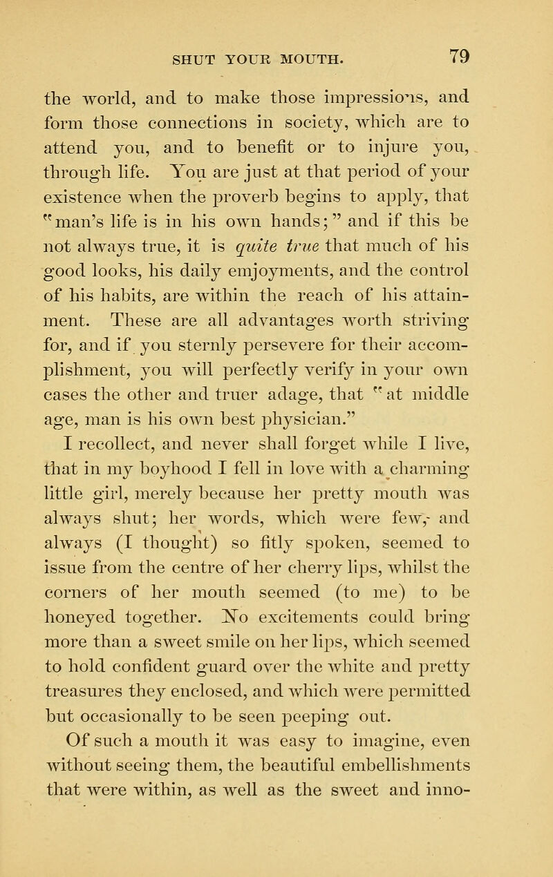 the world, and to make those impressions, and form those connections in society, which are to attend you, and to benefit or to injure you, through hfe. You are just at that period of your existence when the proverb begins to apply, that  man's life is in his own hands; and if this be not always true, it is quite true that much of his good looks, his daily emjoyments, and the control of his habits, are within the reach of his attain- ment. These are all advantages worth striving for, and if you sternly persevere for their accom- plishment, you will perfectly verify in your own cases the other and truer adage, that  at middle age, man is his own best physician. I recollect, and never shall forget while I live, that in my boyhood I fell in love with a charming little girl, merely because her pretty mouth was always shut; her words, which were few,- and always (I thought) so fitly spoken, seemed to issue from the centre of her cherry lips, whilst the corners of her mouth seemed (to me) to be honeyed together. ISTo excitements could bring more than a sweet smile on her lips, which seemed to hold confident guard over the white and pretty treasures they enclosed, and which were permitted but occasionally to be seen peeping out. Of such a mouth it was easy to imagine, even without seeing them, the beautiful embellishments that were within, as well as the sweet and inno-