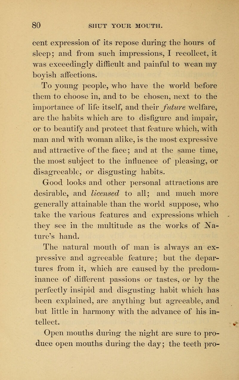 cent expression of its repose during the hours of sleep; and from such impressions, I recollect, it was exceedingly difficult and painful to wean my boyish affections. To young people, who have the woi^ld before them to choose in, and to be chosen, next to the importance of life itself, and their future welfare, are the habits which are to disfigure and impair, or to beautify and protect that feature which, with man and with woman alike, is the most expressive and attractive of the face; and at the same time, the most subject to the influence of pleasing, or disagreeable, or disgusting habits. Good looks and other personal attractions are desirable, and licensed to all; and much more generally attainable than the world sujjpose, Avho take the various features and expressions which they see in the multitude as the works of liga- ture's hand. The natural mouth of man is alwa3^s an ex- pressive and agreeable feature; but the depar- tures from it, which are caused by the ]3redom- inance of different jjassions or tastes, or by the perfectly insipid and disgusting habit which has been explained, are anything but agreeable, and but little in harmony with the advance of his in- tellect. Open mouths during the night are sure to pro- duce open mouths during the day; the teeth pro-