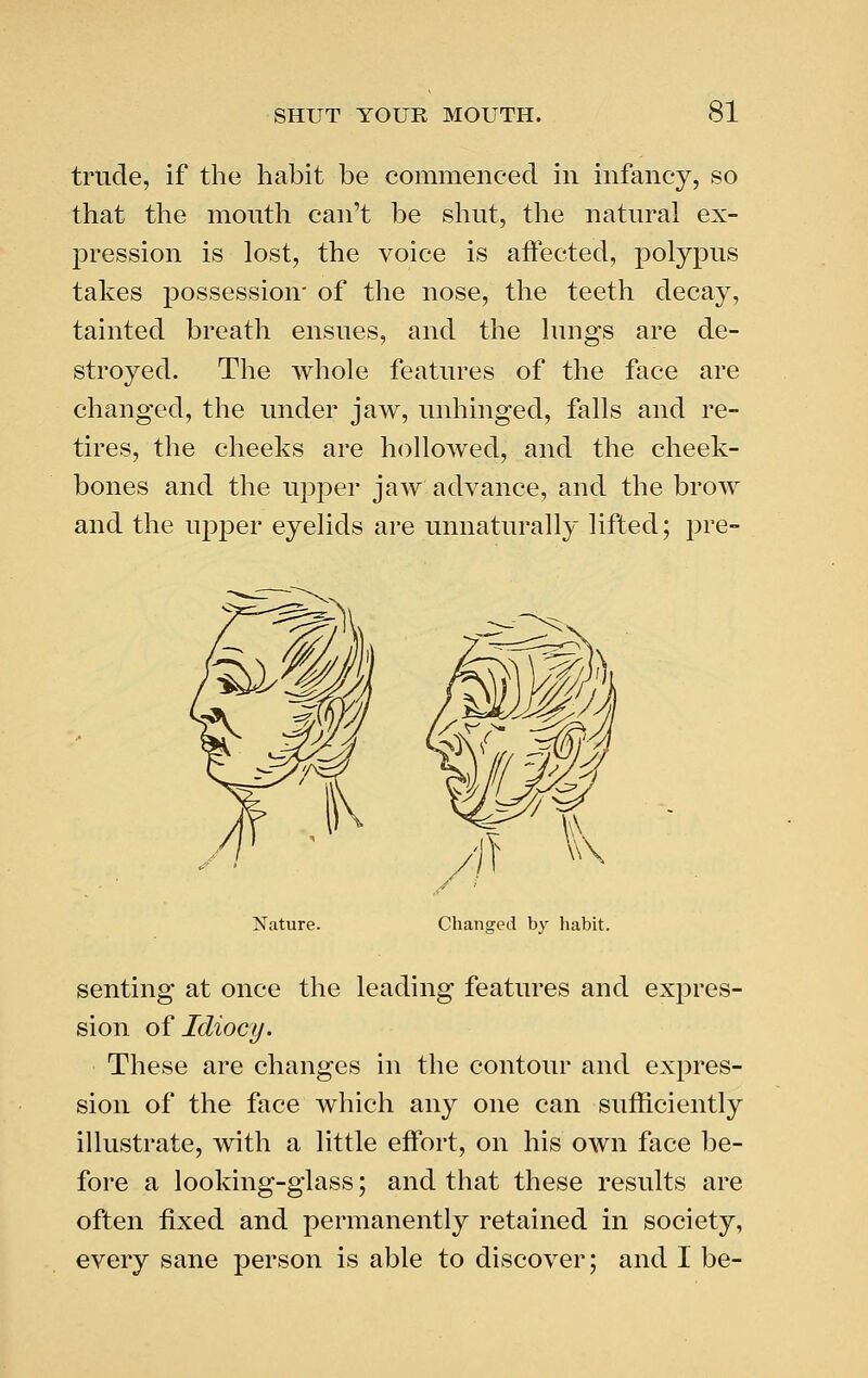 trtide, if the habit be commenced in infancy, so that the month can't be shnt, the natnral ex- pression is lost, the voice is affected, polypns takes possession- of the nose, the teeth decay, tainted breath ensnes, and the hmgs are de- stroyed. The whole features of the face are changed, the under jaw, unhinged, falls and re- tires, the cheeks are hollowed, and the cheek- bones and the upper jaw advance, and the brow and the upper eyelids are unnaturally lifted; pre- Nature. senting at once the leading features and expres- sion oi Idiocy. These are changes in the contour and expres- sion of the face which any one can sufficiently illustrate, with a little effort, on his own face be- fore a looking-glass; and that these results are often fixed and permanently retained in society, every sane person is able to discover; and I be-