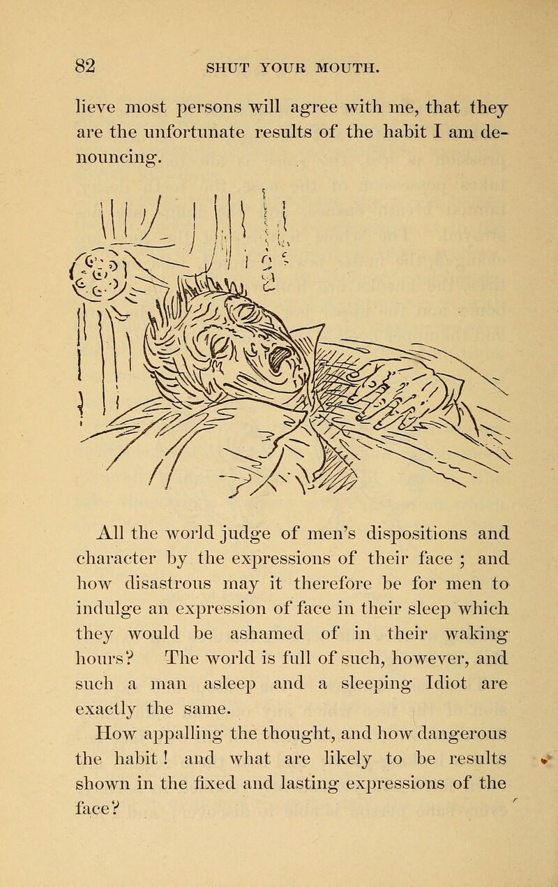 lieve most persons will agree with me, that they are the unfortunate results of the habit I am de- nouncing. All the world judge of men's dispositions and character by the expressions of their face ; and how disastrous may it therefore be for men to indulge an expression of face in their sleep which they would be ashamed of in their walring hours? The world is full of such, however, and such a man asleep and a sleeping Idiot are exactly the same. How appalling the thought, and how dangerous the habit! and what are likely to be results shown in the fixed and lasting expressions of the face V