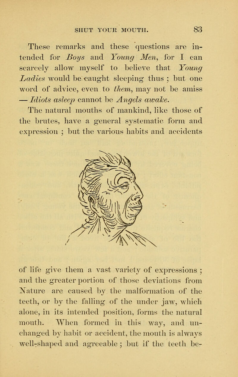 These remarks and these questions are in- tended for J3oys and Young Men, for I can scarcely allow myself to believe that Young Ladies wonld be caught sleeping thus ; but one word of advice, even to them, may not be amiss — Idiots asleej) cannot be Angels awake. The natural mouths of mankind, like those of the brutes, have a general systematic form and expression ; but the various habits and accidents of life give them a vast variety of expressions ; and the greater portion of those deviations from IN^ature are caused by the malformation of the teeth, or by the falling of the under jaw, which alone, in its intended position, forms the natural mouth. When formed in this way, and un- changed by habit or accident, the mouth is always well-shaped and agreeable ; but if the teeth be-