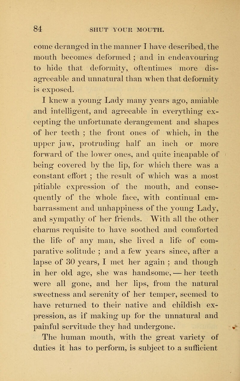 come deranged in the manner I have described, the mouth becomes deformed ; and in endeavouring to hide that deformity, oftentimes more dis- agreeable and unnatural than when that deformity is exposed. I knew a young Lady many years ago, amiable and intelligent, and agreeable in everything ex- cepting the unfortunate derangement and shapes of her teeth ; the front ones of which, in the upper jaw, protruding half an inch or more forward of the lower ones, and quite inca^^able of being covered by the lip, for which there was a constant effort; the result of which was a most j^itiable expression of the mouth, and conse- quently of the whole face, with continual em- barrassment and unhappiness of the young Lady, and sympathy of her friends. With all the other charms requisite to have soothed and comforted the life of any man, she lived a life of com- parative solitude ; and a few years since, after a lapse of 30 years, I met her again ; and though in her old age, she was handsome, — her teeth were all gone, and her Yips, from the natural sweetness and serenity of her temper, seemed to have returned to their native and childish ex- pression, as if making up for the unnatural and painful servitude they had undergone. The human mouth, with the great variety of duties it has to perform, is subject to a sufficient