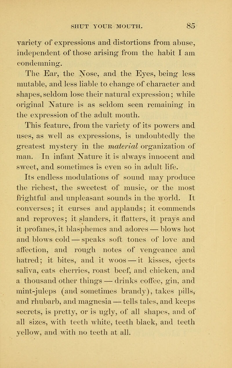 variety of expressions and distortions from abuse, independent of those arising from the habit I am condemning. The Ear, the 'Nose, and the Eyes, being less mutable, and less liable to change of character and shapes, seldom lose their natural expression; while original IS^ature is as seldom seen remaining in the expression of the adult mouth. This feature, from the variety of its powers and uses, as well as expressions, is undoubtedly the greatest mystery in the material organization of man. In infant ]^ature it is always innocent and sweet, and sometimes is even so in adult life. Its endless modulations of sound may produce the richest, the sweetest of music, or the most frightful and unpleasant sounds in the world. It converses; it curses and applauds; it commends and reproves; it slanders, it flatters, it prays and it profanes, it blasphemes and adores — l)lows hot and blows cold — speaks soft tones of love and affection, and rough notes of vengeance and hatred; it bites, and it woos — it kisses, ejects saliva, eats cherries, roast beef, and chicken, and a thousand other things — drinks coffee, gin, and mint-juleps (and sometimes brandy), takes pills, and rhubarb, and magnesia — tells tales, and keeps secrets, is pretty, or is ugly, of all shapes, and of all sizes, with teeth white, teeth black, and teeth yellow, and with no teeth at all.