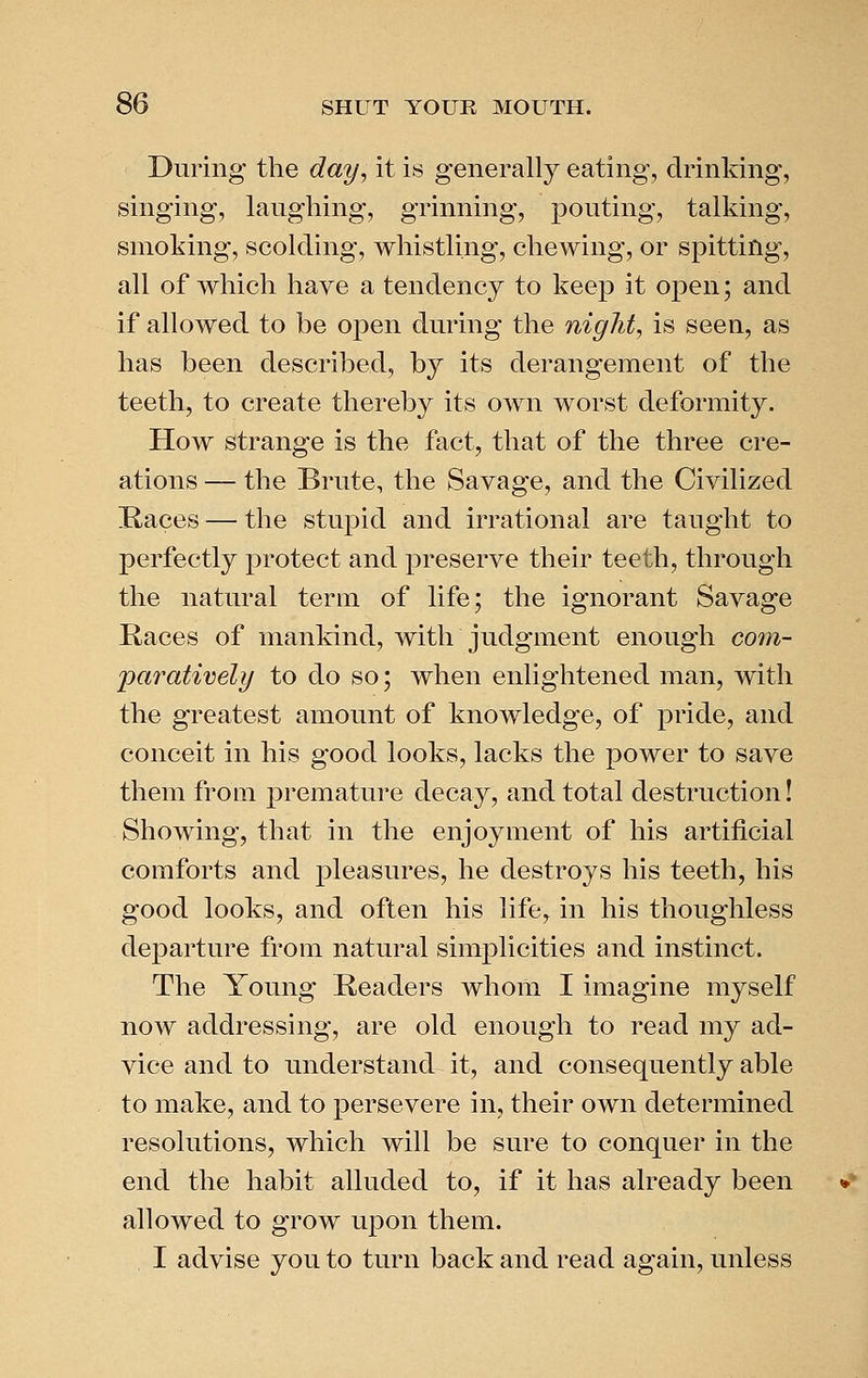During the day, it is generally eating, drinking, singing, laughing, grinning, pouting, talking, smoking, scolding, whistling, chewing, or spitting, all of which have a tendency to keep it open; and if allowed to be open during the night, is seen, as has been described, by its derangement of the teeth, to create thereby its own worst deformity. How strange is the fact, that of the three cre- ations — the Brute, the Savage, and the Civilized Races — the stupid and irrational are taught to perfectly protect and preserve their teeth, through the natural term of life; the ignorant Savage Races of mankind, with judgment enough co7n- 'paratively to do so; when enlightened man, with the greatest amount of knowledge, of pride, and conceit in his good looks, lacks the power to save them from premature decay, and total destruction! Showing, that in the enjoyment of his artificial comforts and pleasures, he destroys his teeth, his good looks, and often his life, in his thoughless departure from natural simplicities and instinct. The Young Readers whom I imagine myself now addressing, are old enough to read my ad- vice and to understand it, and consequently able to make, and to persevere in, their own determined resolutions, which will be sure to conquer in the end the habit alluded to, if it has already been allowed to grow upon them. , I advise you to turn back and read again, unless