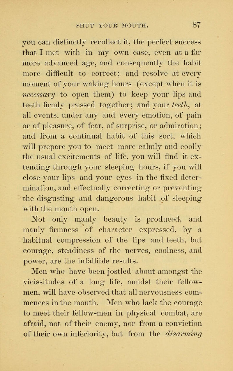 you can distinctly recollect it, the perfect success that I met with in my own case, even at a far more advanced age, and consequently the habit more difficult to correct; and resolve at every moment of your waking hours (except when it is necessary to open them) to keep your lips and teeth firmly pressed together; and your teeth, at all events, under any and every emotion, of pain or of pleasure, of fear, of surprise, or admiration; and from a continual habit of this sort, which will prepare you to meet more calmly and coolly the usual excitements of life, you will find it ex- tending through your sleeping hours, if you will close your lips and your eyes in the fixed deter- mination, and effectually correcting or preventing the disgusting and dangerous habit of sleeping with the mouth open. ]^ot only manly beauty is produced, and manly firmness of character expressed, by a ■habitual compression of the lips and teeth, but courage, steadiness of the nerves, coolness, and power, are the infallible results. Men who have been jostled about amongst the vicissitudes of a long life, amidst their fellow- men, will have observed that all nervousness com- mences in the mouth. Men who lack the courage to meet their fellow-men in physical combat, are afraid, not of their enemy, nor from a conviction of their own inferiority, but from the disarming