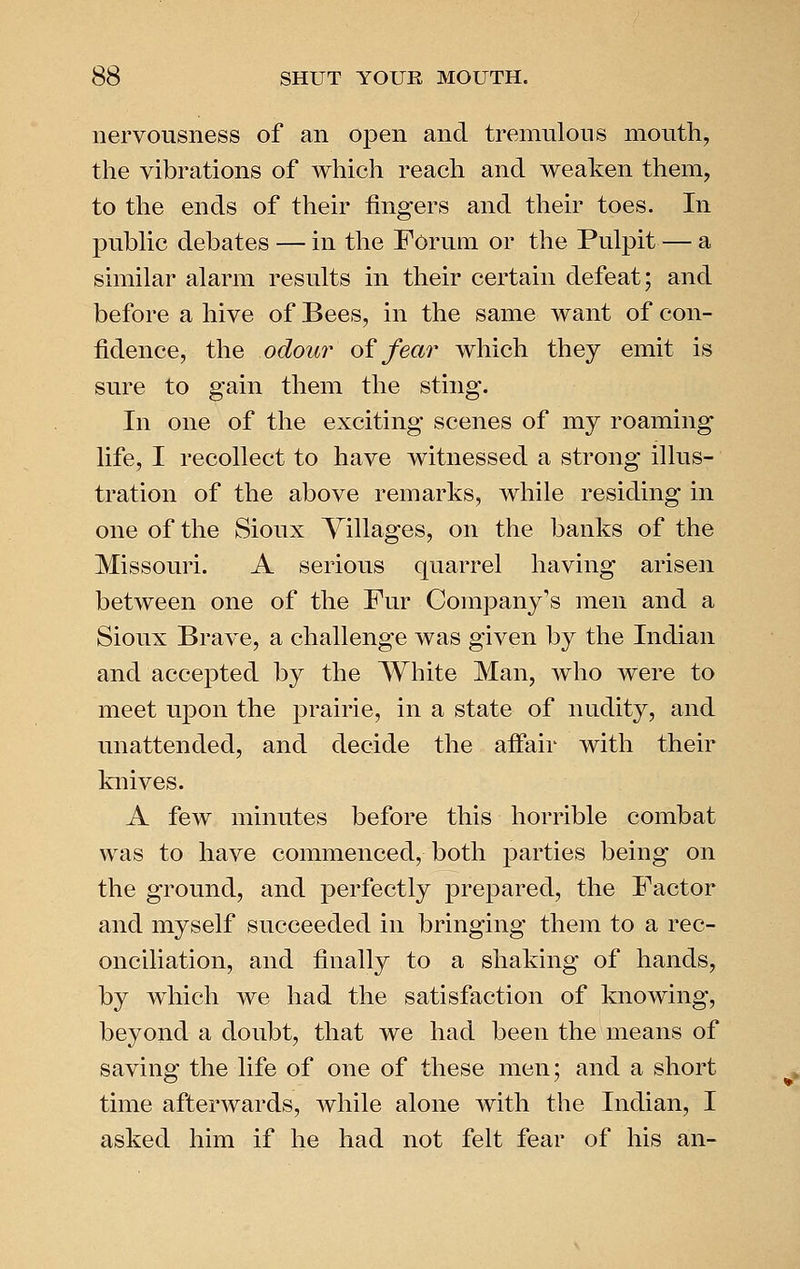 nervousness of an open and tremulous mouth, the vibrations of which reach and weaken them, to the ends of their fingers and their toes. In pubHc debates — in the Forum or the Pulpit — a similar alarm results in their certain defeat; and before a hive of Bees, in the same want of con- fidence, the odour oi^ fear which they emit is sure to gain them the sting. In one of the exciting scenes of my roaming life, I recollect to have witnessed a strong illus- tration of the above remarks, while residing in one of the Sioux Villages, on the banks of the Missouri. A serious quarrel having arisen between one of the Fur Company's men and a Sioux Brave, a challenge was given by the Indian and accepted by the White Man, who were to meet upon the prairie, in a state of nudity, and unattended, and decide the affair with their knives. A few minutes before this horrible combat was to have commenced, both parties being on the ground, and perfectly prepared, the Factor and myself succeeded in bringing them to a rec- onciliation, and finally to a shaking of hands, by which we had the satisfaction of knowing, beyond a doubt, that we had been the means of saving the life of one of these men; and a short time afterwards, while alone with the Indian, I asked him if he had not felt fear of his an-