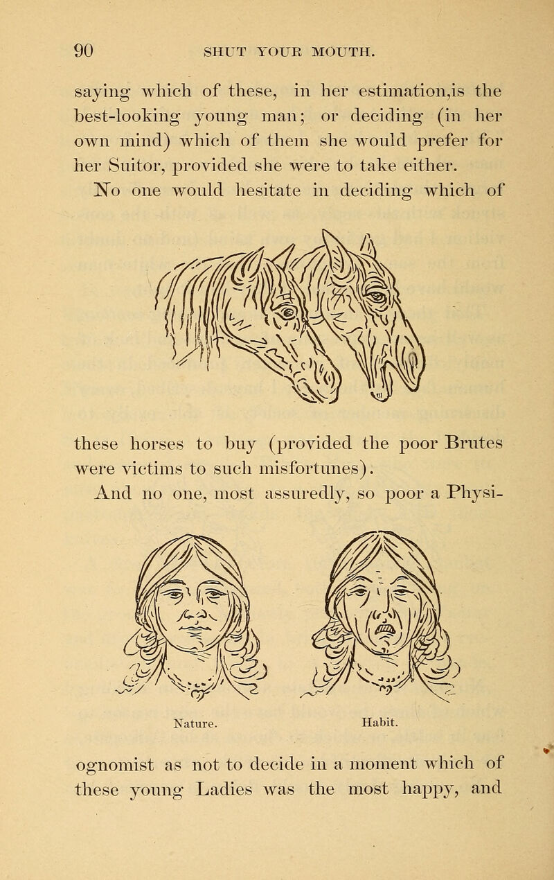 saying which of these, in her estimationjs the best-looking young man; or deciding (in her own mind) which of them she would prefer for her Suitor, provided she were to take either. 1^0 one would hesitate in deciding which of these horses to buy (provided the poor Brutes were victims to such misfortunes). And no one, most assuredly, so poor a Physi- Habit. ognomist as not to decide in a moment which of these young Ladies was the most happy, and