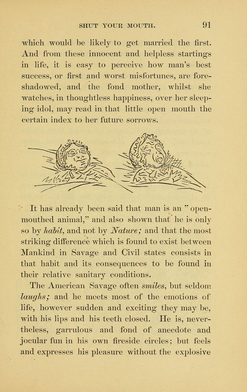 which would be likely to get married the first. And from these imioeent and helpless startings in life, it is easy to perceive how man's best success, or first and worst misfortunes, are fore- shadowed, and the fond mother, whilst she watches, in thoughtless happiness, over her sleep- ing idol, may read in that little open mouth the certain index to her future sorrows. ■ It has already been said that man is an  open- mouthed animal, and also shown that he is only so by habit, and not by Nature; and that the most striking difi'erence which is found to exist between Mankind in Savage and Civil states consists in that habit and its consequences to be found in their relative sanitary conditions. The American Savage often smiles, but seldom laughs; and he meets most of the emotions of life, however sudden and exciting they may be, with his lips and his teeth closed. He is, never- theless, garrulous and fond of anecdote and jocular fun in his own fireside circles; but feels and expresses his pleasure without the explosive
