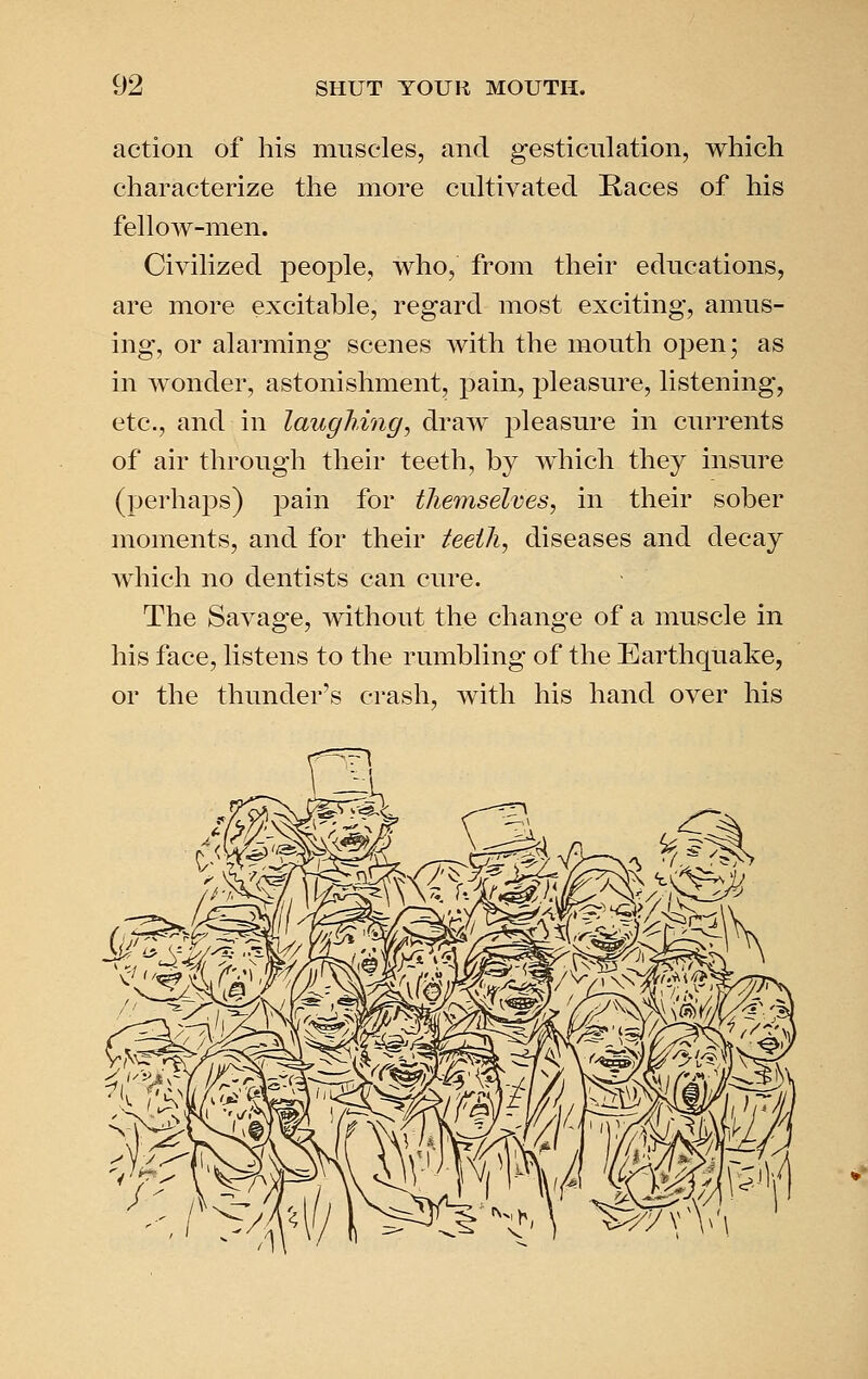 action of his muscles, and gesticulation, which characterize the more cultivated Races of his fellow-men. Civilized people, who, from their educations, are more excitable, regard most exciting, amus- ing, or alarming scenes with the mouth open; as in wonder, astonishment, pain, pleasure, listening, etc., and in laughing, draw pleasure in currents of air through their teeth, by which they insure (perhaps) pain for tlieinselves, in their sober moments, and for their teeili, diseases and decay which no dentists can cure. The Savage, without the change of a muscle in his face, listens to the rumbling of the Earthquake, or the thunder's crash, with his hand over his ^'^-^-^ ^yv^'