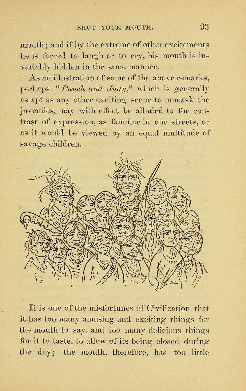 mouth; and if by the extreme of other excitements he is forced to laugh or to cry, his mouth is in- variably hidden in the same manner. As an illustration of some of the above remarks, perhaps ^^ Punch and Judy,'''' which is generally as apt as any other exciting scene to unmask the juveniles, may with effect be alluded to for con- trast of expression, as familiar in our streets, or as it would be viewed by an equal multitude of savage children. It is one of the misfortunes of Civilization that it has too many amusing and exciting things for the mouth to say, and too many delicious things for it to taste, to allow of its being closed during the day; the mouth, therefore, has too little