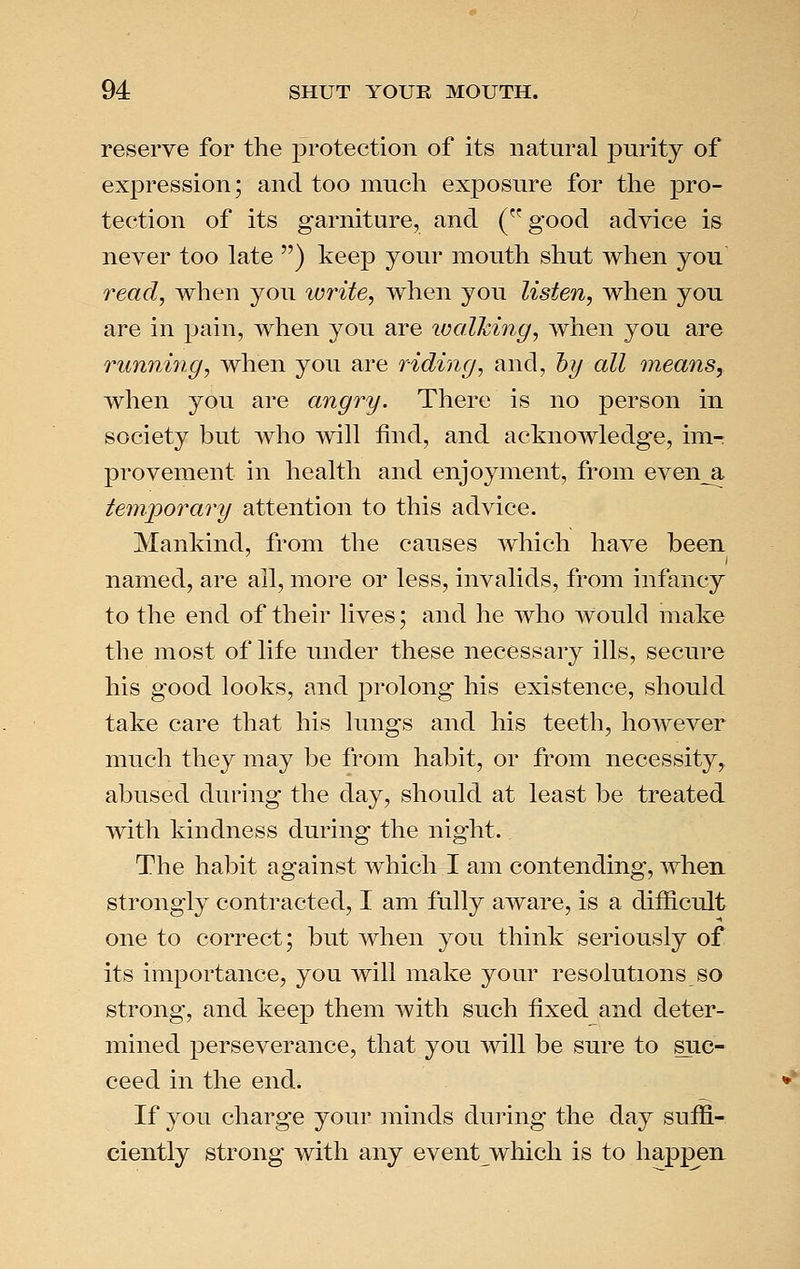 reserve for the protection of its natural pnrity of expression; and too much exposure for the pro- tection of its garniture, and (good advice is never too late ) keep your mouth shut when you read, when you wi^ite, when you listen, when you are in pain, when you are ivalhing, Avhen you are running, when you are riding, and, hy all means, when you are angry. There is no person in society but Avho will find, and acknowledge, im- provement in health and enjoyment, from even_a temjyorary attention to this advice. Mankind, from the causes which have been named, are all, more or less, invalids, from infancy to the end of their lives; and he who would make the most of life under these necessary ills, secure his good looks, and prolong his existence, should take care that his lungs and his teeth, however much they may be from habit, or from necessity, abused during the day, should at least be treated with kindness during the night.. The habit against which I am contending, when strongly contracted, I am fully aware, is a difficult one to correct; but when you think seriously of its importance, you will make your resolutions so strong, and keep them with such fixed and deter- mined perseverance, that you will be sure to suc- ceed in the end. If you charge your minds during the day suffi- ciently strong with any event which is to happen