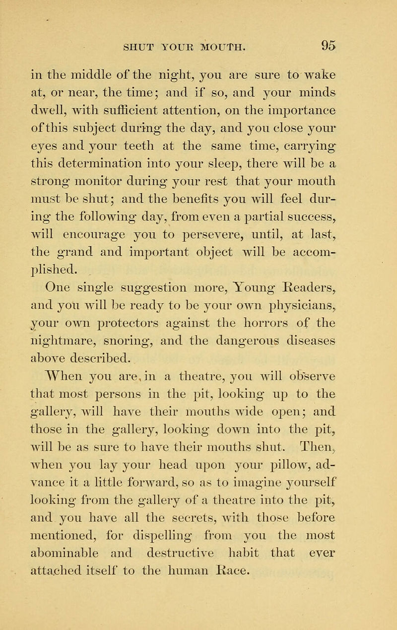 in the middle of the night, you are sure to wake at, or near, the time; and if so, and your minds dwell, with sufficient attention, on the importance of this subject during the day, and you close your eyes and your teeth at the same time, carrying this determination into your sleep, there will be a strong monitor during your rest that your mouth must be shut; and the benefits you will feel dur- ing the following day, from even a partial success^ will encourage you to persevere, until, at last, the grand and important object will be accom- j^lished. One single suggestion more. Young Readers, and you will l^e ready to be your own physicians,, your own protectors against the horrors of the nightmare, snoring, and the dangerous diseases above described. When you are,in a theatre, you will observe that most persons in the pit, looking up to the gallery, will have their mouths wide open; and those in the gallery, looking down into the pit, will be as sure to have their mouths shut. Then=, when you lay your head upon your pillow, ad- vance it a little forward, so as to imagine yourself looking from the gallery of a theatre into the pit, and you have all the secrets, with those before mentioned, for dispelling from you the most abominable and destructive habit that ever attached itself to the human Kace.