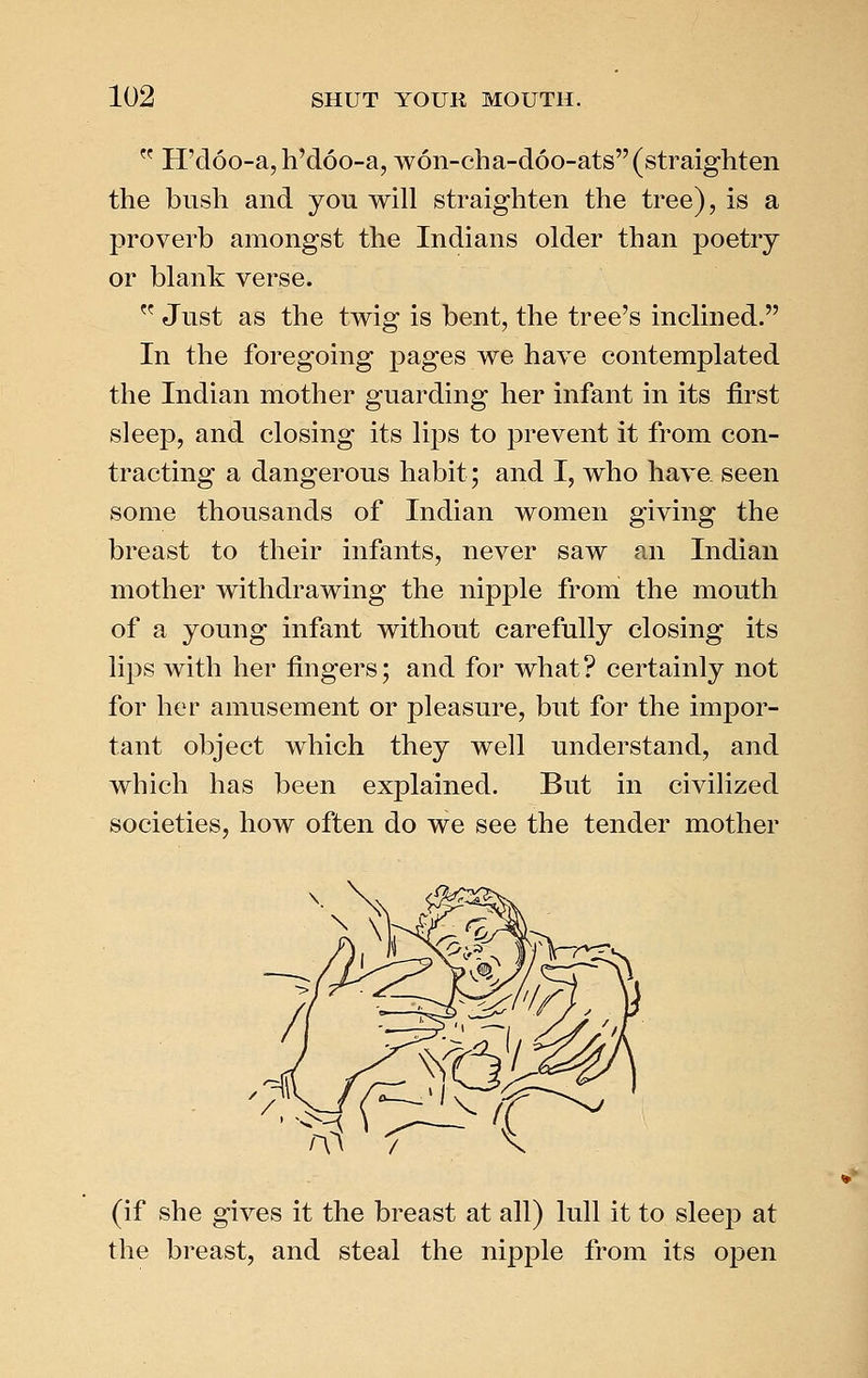  H'doo-a, h'doo-a, won-cha-doo-ats (straighten the bush and you will straighten the tree), is a proverb amongst the Indians older than poetry or blank verse.  Just as the twig is bent, the tree's inclined. In the foregoing pages we have contemplated the Indian mother guarding her infant in its first sleep, and closing its lips to prevent it from con- tracting a dangerous habit; and I, who have, seen some thousands of Indian women giving the breast to their infants, never saw an Indian mother withdrawing the nipple from the mouth of a young infant without carefully closing its lips with her fingers; and for what? certainly not for her amusement or pleasure, but for the impor- tant object which they well understand, and which has been explained. But in civilized societies, how often do we see the tender mother (if she gives it the breast at all) lull it to sleep at the breast, and steal the nipple from its open
