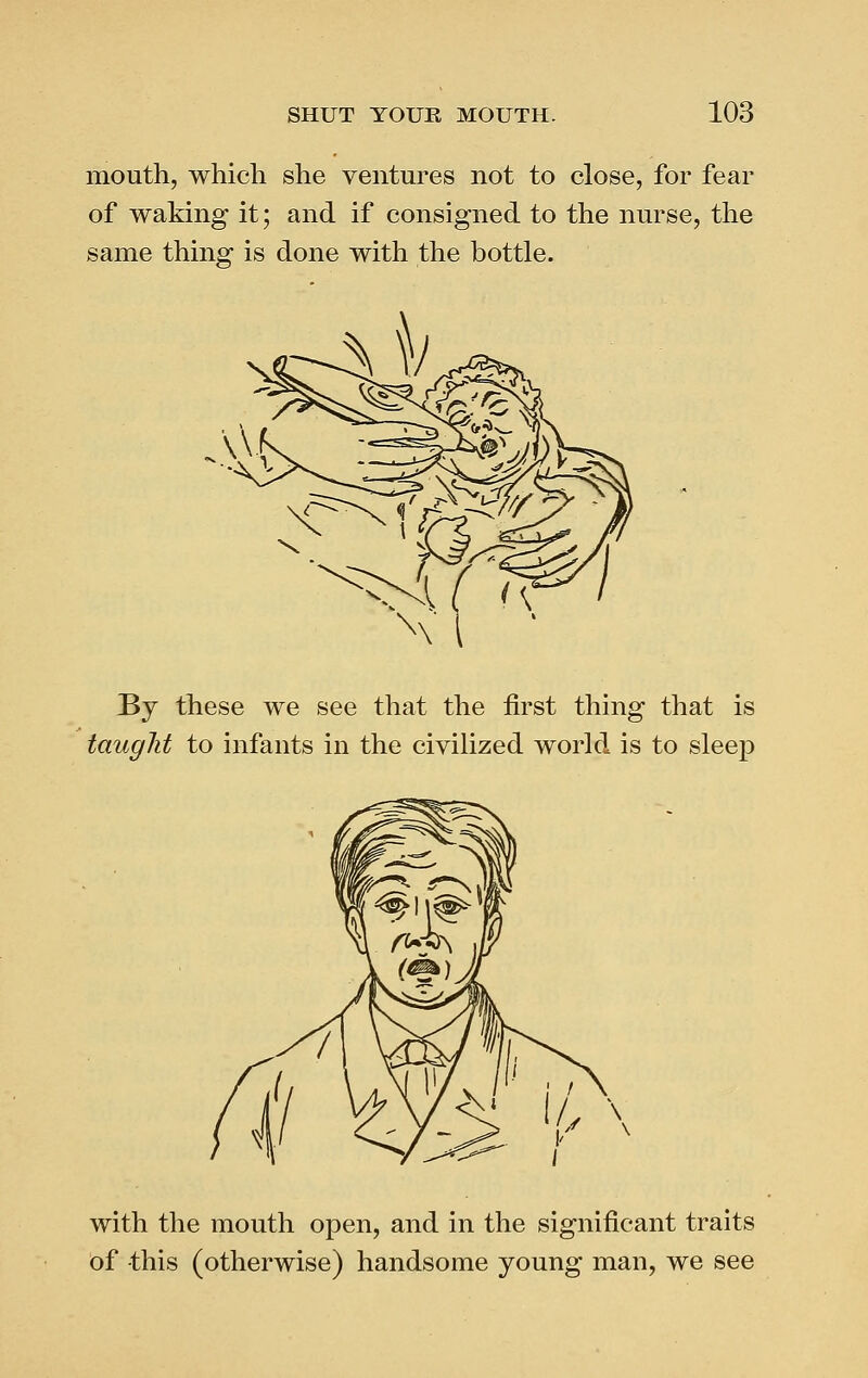 mouth, which she ventures not to close, for fear of waking it; and if consigned to the nurse, the same thing is done with the bottle. By these we see that the first thing that is taught to infants in the civilized world is to sleep with the mouth open, and in the significant traits of this (otherwise) handsome young man, we see
