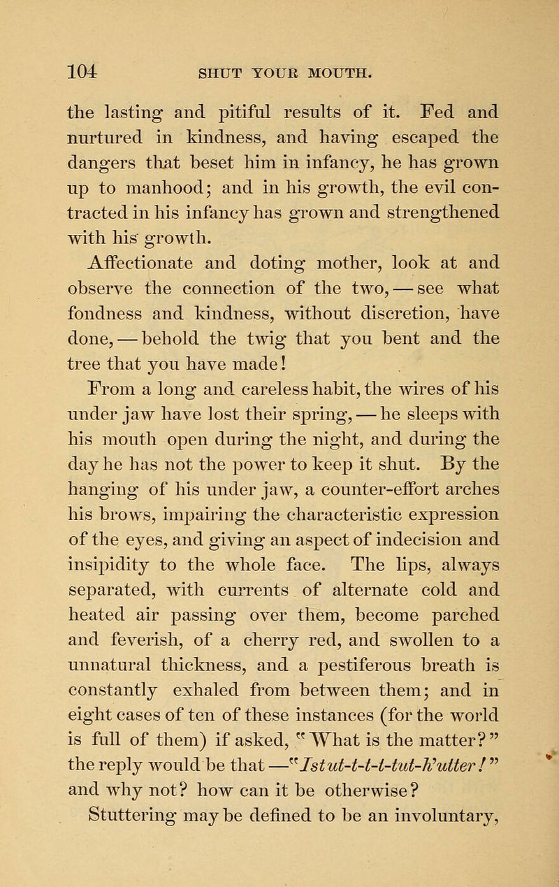 the lasting and pitiful results of it. Fed and nurtured in kindness, and having escaped the dangers that beset him in infancy, he has grown up to manhood; and in his growth, the evil con- tracted in his infancy has grown and strengthened with his growth. Affectionate and doting mother, look at and observe the connection of the two, — see what fondness and kindness, without discretion, have done, — behold the twig that you bent and the tree that you have made! From a long and careless habit, the wires of his under jaw have lost their spring, — he sleeps with his mouth open during the night, and during the day he has not the power to keep it shut. By the hanging of his under jaw, a counter-effort arches his brows, impairing the characteristic expression of the eyes, and giving an aspect of indecision and insipidity to the whole face. The lips, always separated, with currents of alternate cold and heated air passing over them, become parched and feverish, of a cherry red, and swollen to a unnatural thickness, and a pestiferous breath is constantly exhaled from between them; and in eight cases of ten of these instances (for the world is full of them) if asked, What is the matter? the reply would be that —^^ 1stut-t-t-t-tut-h^utter !  and why not? how can it be otherwise? Stuttering may be defined to be an involuntary.