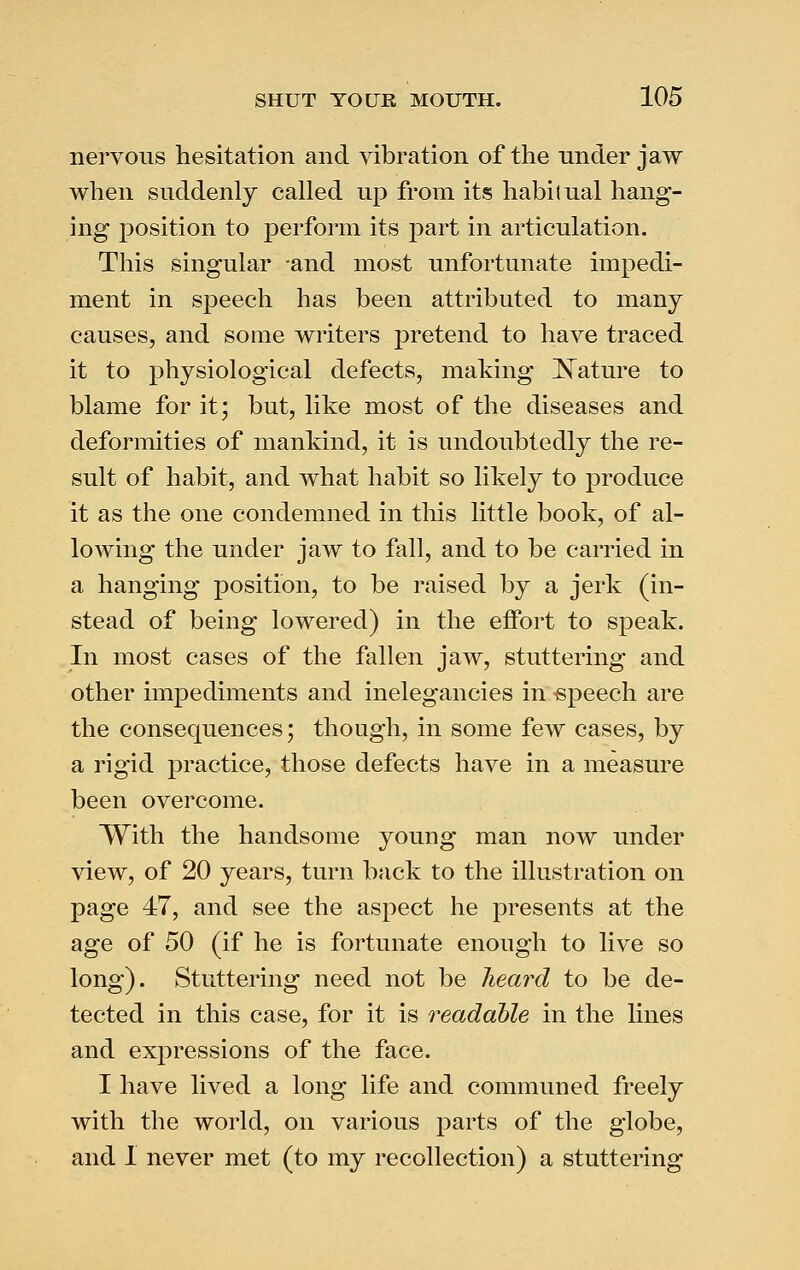 nervous hesitation and vibration of the under jaw when suddenly called up from its habitual hang- ing position to perform its part in articulation. This singular -and most unfortunate impedi- ment in speech has been attributed to many causes, and some writers pretend to have traced it to physiological defects, making ]^ature to blame for it; but, like most of the diseases and deformities of mankind, it is undoubtedly the re- sult of habit, and what habit so likely to produce it as the one condemned in this little book, of al- lowing the under jaw to fall, and to be carried in a hanging position, to be raised by a jerk (in- stead of being lowered) in the effort to speak. In most cases of the fallen jaw, stuttering and other impediments and inelegancies in speech are the consequences; though, in some few cases, by a rigid practice, those defects have in a measure been overcome. With the handsome young man now under view, of 20 years, turn back to the illustration on page 47, and see the aspect he presents at the age of 50 (if he is fortunate enough to live so long). Stuttering need not be heard to be de- tected in this case, for it is readable in the lines and expressions of the face. I have lived a long life and communed freely with the world, on various parts of the globe, and 1 never met (to my recollection) a stuttering