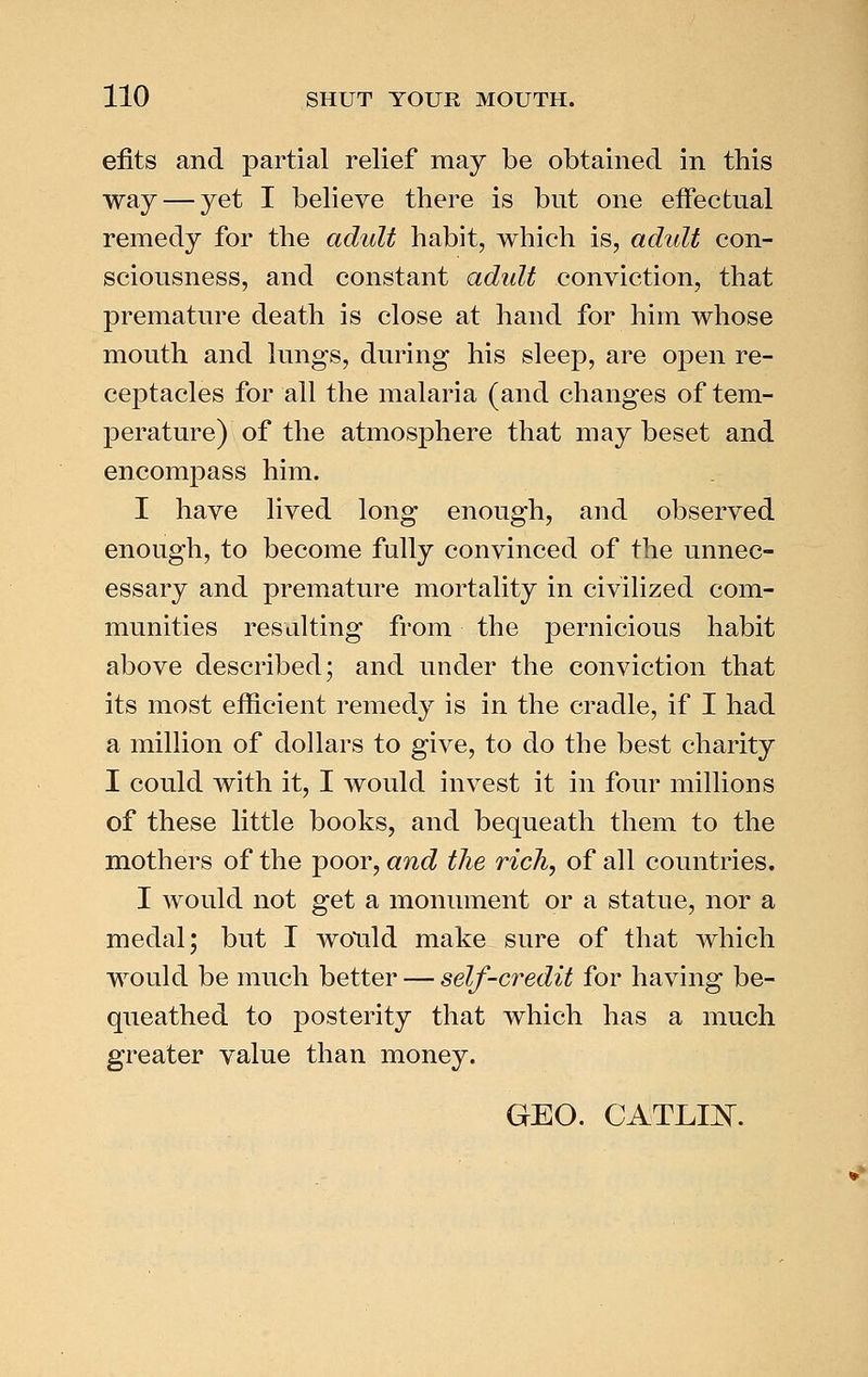 efits and partial relief may be obtained in this way — yet I believe there is but one effectual remedy for the adult habit, which is, adult con- sciousness, and constant adult conviction, that premature death is close at hand for him whose mouth and lungs, during his sleep, are open re- ceptacles for all the malaria (and changes of tem- perature) of the atmosphere that may beset and encompass him. I have lived long enough, and observed enough, to become fully convinced of the unnec- essary and premature mortality in civilized com- munities resulting from the pernicious habit above described; and under the conviction that its most efficient remedy is in the cradle, if I had a million of dollars to give, to do the best charity I could with it, I would invest it in four millions of these little books, and bequeath them to the mothers of the poor, and the rich, of all countries. I would not get a monument or a statue, nor a medal; but I wotild make sure of that which would be much better — self-credit for having be- queathed to posterity that which has a much greater value than money. GEO. CATLm.