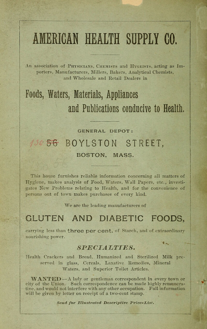 AMERICAN HEALTH SUPPLY CO. An association of Physicians, Chemists and Hygeists, acting as Im- porters, Manufacturers, Millers, Bakers, Analytical Chemists, and Wholesale and Retail Dealers in Foods, Waters, Materials, Appliances and Publications condncive to Health. GENERAL DEPOT B% BOYLSTON STREET, BOSTON, MASS. This house furnishes reliable information concerning all matters of Hygiene, makes analysis of Pood, Waters, Wall Papers, etc., InA-esti- giites New Problems relating to Health, and for the convenience of persons out of town makes purchases of every kind. We are the leading manufacturers of GLUTEN AND DIABETIC FOODS, carrying less than three per cent, of Starch, and of extraordinarj- nourishing power. SPECIALTIES. Health Crackers and Bread, Humanized and Sterilized Milk pre- served in glass. Cereals, Laxative Remedies, Mineral Waters, and Superior Toilet Articles. WANTED — A lady or gentleman correspondent in every town or city of the Union. Sach correspondence can be made highly remunera- tive, and would not interfere with any other occupation. Pull information will be given by letter on receipt of a two-cent stamp. Send for Illustrated Descriptive Price-Iiisf.