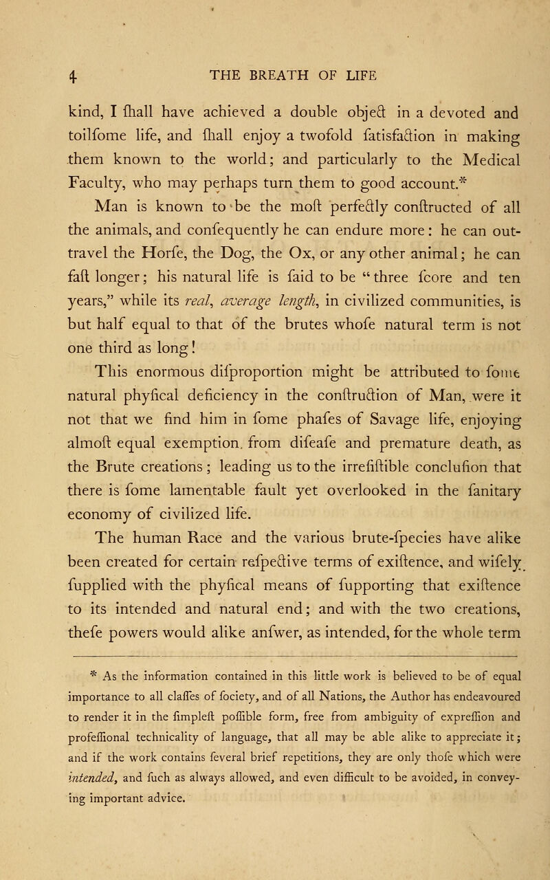 kind, I fliall have achieved a double objed in a devoted and toilfome life, and fliall enjoy a twofold fatisfaftion in making -them known to the world; and particularly to the Medical Faculty, who may perhaps turn them to good account.* Man is known to-be the moft perfedly conftructed of all the animals, and confequently he can endure more: he can out- travel the Horfe, the Dog, the Ox, or any other animal; he can fail longer; his natural life is faid to be  three fcore and ten years, while its real, average length, in civilized communities, is but half equal to that of the brutes whofe natural term is not one third as long! This enormous difproportion might be attributed to fonie natural phyfical deficiency in the conftruftion of Man, .were it not that we find him in fome phafes of Savage life, enjoying almoft equal exemption, from difeafe and premature death, as the Brute creations; leading us to the irrefiftible conclufion that there is fome lamentable fault yet overlooked in the fanitary economy of civilized life. The human Race and the various brute-fpecies have alike been created for certain re.fped:ive terms of exiftence, and wifely^ fupplied with the phyfical means of fupporting that exiftence to its intended and natural end; and with the two creations, thefe powers would alike anfwer, as intended, for the whole term * As the information contained in this little work is believed to be of equal importance to all clafles of fociety, and of all Nations, the Author has endeavoured to render it in the limpleft poflible form, free from ambiguity of expreffion and profeffional technicality of language, that all may be able alike to appreciate it; and if the work contains feveral brief repetitions, they are only thofc which were intended, and fuch as always allowed, and even difficult to be avoided, in convey- ing important advice.