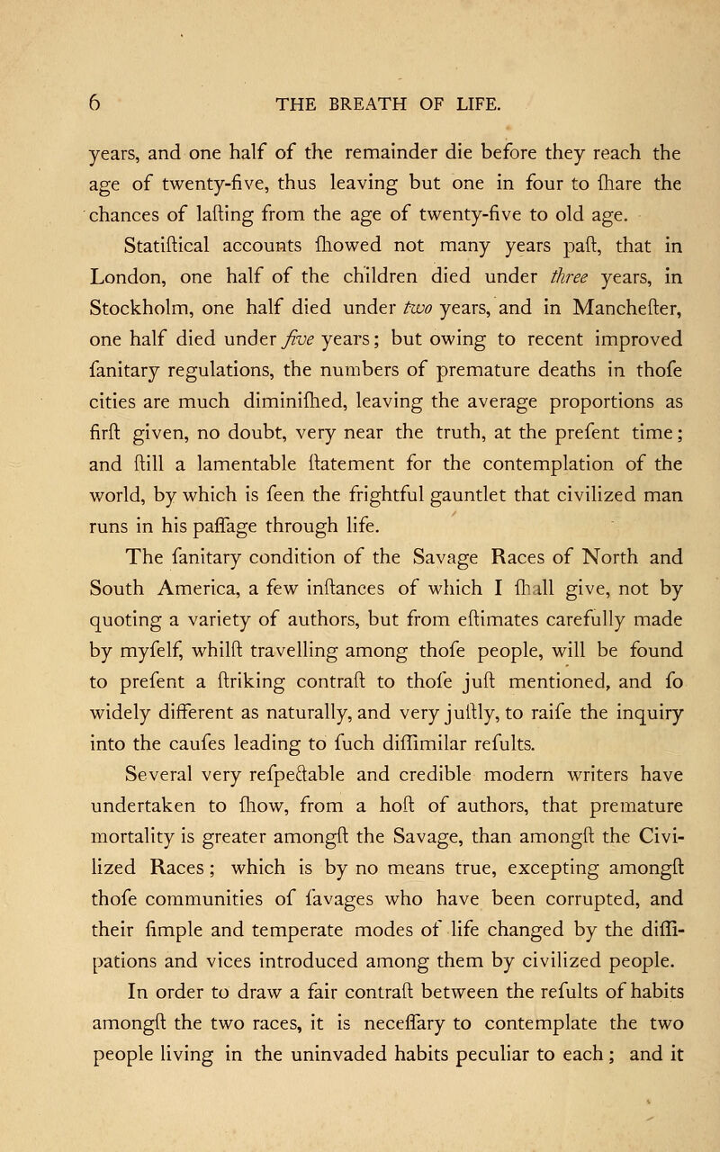 years, and one half of the remainder die before they reach the age of twenty-five, thus leaving but one in four to fhare the chances of lading from the age of twenty-five to old age. Statiftical accounts fliowed not many years paft, that in London, one half of the children died under three years, in Stockholm, one half died under two years, and in Manchefter, one half died under five years; but owing to recent improved fanitary regulations, the numbers of premature deaths in thofe cities are much diminiflied, leaving the average proportions as firft given, no doubt, very near the truth, at the prefent time; and ftill a lamentable Ilatement for the contemplation of the world, by which is feen the frightful gauntlet that civilized man runs in his paflage through life. The fanitary condition of the Savage Races of North and South America, a few inftances of which I Ihall give, not by quoting a variety of authors, but from eftimates carefully made by myfelf, whilft travelling among thofe people, will be found to prefent a ftriking contraft to thofe juft mentioned, and fo widely different as naturally, and very juiHy, to raife the inquiry into the caufes leading to fuch diffimilar refults. Several very refpeftable and credible modern writers have undertaken to (how, from a hoft of authors, that premature mortality is greater amongft the Savage, than amongft the Civi- lized Races; which is by no means true, excepting amongft thofe communities of favages who have been corrupted, and their fimple and temperate modes of life changed by the difli- pations and vices introduced among them by civilized people. In order to draw a fair contraft between the refults of habits amongft the two races, it is neceffary to contemplate the two people living in the uninvaded habits peculiar to each ; and it