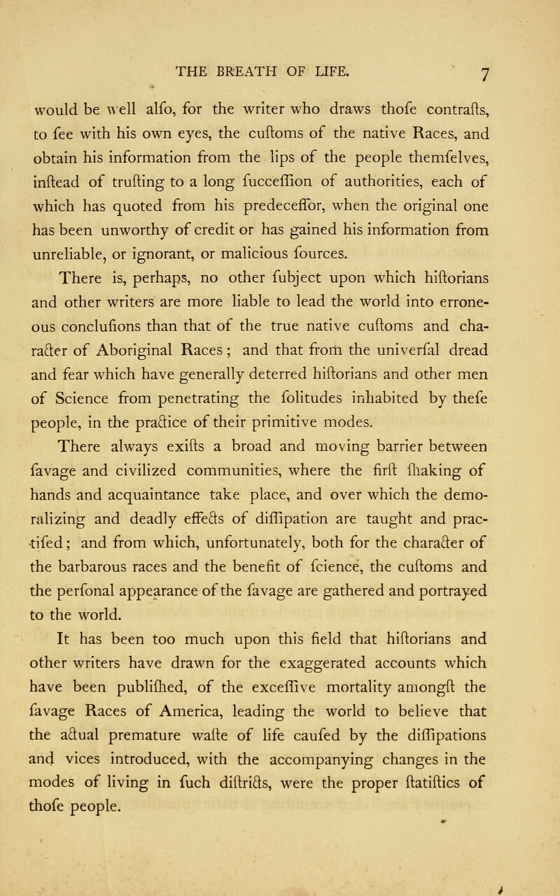 would be well alfo, for the writer who draws thofe contrafts, to fee with his own eyes, the cuftoms of the native Races, and obtain his information from the lips of the people themfelves, inftead of trufting to a long fucceffion of authorities, each of which has quoted from his predeceffor, when the original one has been unworthy of credit or has gained his information from unreliable, or ignorant, or malicious fources. There is, perhaps, no other fubject upon which hiftorians and other writers are more liable to lead the world into errone- ous conclulions than that of the true native cuftoms and cha- rader of Aboriginal Races ; and that frorti the univerfal dread and fear which have generally deterred hiftorians and other men of Science from penetrating the folitudes inhabited by thefe people, in the pradice of their primitive modes. There always exifts a broad and moving barrier between favage and civilized communities, where the firft fliaking of hands and acquaintance take place, and over which the demo- ralizing and deadly efFefts of diffipation are taught and prac- •tifed; and from which, unfortunately, both for the charader of the barbarous races and the benefit of fcience, the cuftoms and the perfonal appearance of the favage are gathered and portrayed to the world. It has been too much upon this field that hiftorians and other writers have drawn for the exaggerated accounts which have been publiflied, of the exceffive mortality amongft the favage Races of America, leading the world to believe that the adual premature wafte of life caufed by the diflipations ancj vices introduced, with the accompanying changes in the modes of living in fuch diftrids, were the proper ftatiftics of thofe people.