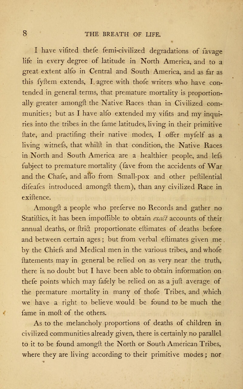 I have viiited thefe femi-clvillzed degradations of lavage life in every degree of latitude in North America, and to a great extent alfo in Central and South America, and as far as this fyftem extends, L agree with thofe writers who have con- tended in general terms, that premature mortality is proportion- ally greater amongft the Native Races than in Civilized com- munities; but as I have alfo extended my viiits and my inqui- ries into the tribes in the fame latitudes, living in their primitive flate, and practiling their native modes, I offer myfelf as a living witnefs, that whilll in that condition, the Native Races in North and South America are a healthier people, and lefs fubject to premature mortality (fave from the accidents of War and the Chafe, and alfo from Small-pox and other peftilential difeafes introduced amongft them), than any civilized Race in exiftence. Amongft a people who preferve no Records and gather no Statiftics, it has been impoilible to obtain 6'x<3:^ accounts of their annual deaths, or ftrid proportionate eftimates of deaths before and between certain ages; but from verbal eftimates given me , by the Chiefs and Medical men in the various tribes, and whofe ftatements may in general be relied on as very near the truth, there is no doubt but I have been able to obtain information on thefe points which may fafely be relied on as a juft average of the premature mortality in many of thofe Tribes, and which we have a right to believe would be found to be much the fame in moft of the others. As to the melancholy proportions of deaths of children in civilized communities already given, there is certainly no parallel to it to be found amongft the North or South American Tribes, where they are living according to their primitive modes; nor